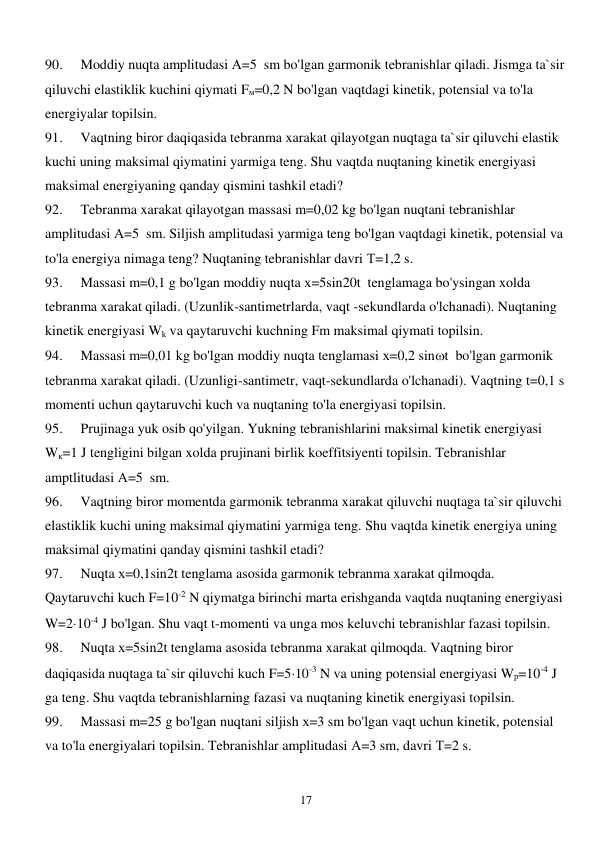  
17 
90. 
Moddiy nuqta amplitudasi А=5  sm bo'lgan garmonik tebranishlar qiladi. Jismga ta`sir 
qiluvchi elastiklik kuchini qiymati Fм=0,2 N bo'lgan vaqtdagi kinetik, potensial va to'la 
energiyalar topilsin. 
91. 
Vaqtning biror daqiqasida tebranma xarakat qilayotgan nuqtaga ta`sir qiluvchi elastik 
kuchi uning maksimal qiymatini yarmiga teng. Shu vaqtda nuqtaning kinetik energiyasi 
maksimal energiyaning qanday qismini tashkil etadi? 
92. 
Tebranma xarakat qilayotgan massasi m=0,02 kg bo'lgan nuqtani tebranishlar 
amplitudasi А=5  sm. Siljish amplitudasi yarmiga teng bo'lgan vaqtdagi kinetik, potensial va 
to'la energiya nimaga teng? Nuqtaning tebranishlar davri Т=1,2 s. 
93. 
Massasi m=0,1 g bo'lgan moddiy nuqta х=5sin20t  tenglamaga bo'ysingan xolda 
tebranma xarakat qiladi. (Uzunlik-santimetrlarda, vaqt -sekundlarda o'lchanadi). Nuqtaning 
kinetik energiyasi Wk va qaytaruvchi kuchning Fm maksimal qiymati topilsin. 
94. 
Massasi m=0,01 kg bo'lgan moddiy nuqta tenglamasi х=0,2 sint  bo'lgan garmonik 
tebranma xarakat qiladi. (Uzunligi-santimetr, vaqt-sekundlarda o'lchanadi). Vaqtning t=0,1 s 
momenti uchun qaytaruvchi kuch va nuqtaning to'la energiyasi topilsin. 
95. 
Prujinaga yuk osib qo'yilgan. Yukning tebranishlarini maksimal kinetik energiyasi 
Wк=1 J tengligini bilgan xolda prujinani birlik koeffitsiyenti topilsin. Tebranishlar 
amptlitudasi А=5  sm. 
96. 
Vaqtning biror momentda garmonik tebranma xarakat qiluvchi nuqtaga ta`sir qiluvchi 
elastiklik kuchi uning maksimal qiymatini yarmiga teng. Shu vaqtda kinetik energiya uning 
maksimal qiymatini qanday qismini tashkil etadi? 
97. 
Nuqta х=0,1sin2t tenglama asosida garmonik tebranma xarakat qilmoqda. 
Qaytaruvchi kuch F=10-2 N qiymatga birinchi marta erishganda vaqtda nuqtaning energiyasi 
W=210-4 J bo'lgan. Shu vaqt t-momenti va unga mos keluvchi tebranishlar fazasi topilsin. 
98. 
Nuqta х=5sin2t tenglama asosida tebranma xarakat qilmoqda. Vaqtning biror 
daqiqasida nuqtaga ta`sir qiluvchi kuch F=510-3 N va uning potensial energiyasi Wр=10-4 J 
ga teng. Shu vaqtda tebranishlarning fazasi va nuqtaning kinetik energiyasi topilsin. 
99. 
Massasi m=25 g bo'lgan nuqtani siljish х=3 sm bo'lgan vaqt uchun kinetik, potensial 
va to'la energiyalari topilsin. Tebranishlar amplitudasi А=3 sm, davri Т=2 s. 
