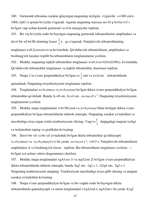  
18 
100. Garmonik tebranma xarakat qilayotgan nuqtaning tezligini  o'zgarishi  =300 sin(х-
100t) (mG`s) qonun bo'yicha o'zgaradi. Agarda nuqtaning massasi m=16 g bo'lsa t=2 s 
bo'lgan vaqt uchun kinetik potensial va to'la energiyalar topilsin. 
101. Bir o'q bo'yicha sodir bo'layotgan nuqtaning garmonik tebranishlarini amplitudasi va 
davri bir xil bo'lib ularning fazasi 
3
2    ga o'zgaradi. Natijalovchi tebranishlarning 
tenglamasi х=0,2cos(t+) m ko'rinishda. Qo'shiluvchi tebranishlarni, amplitudasi va 
boshlang'ich fazalari topilib bu tebranishlarni tenglamalarini yozilsin. 
102. Moddiy nuqtaning tepkili tebranishlar tenglamasi х=(0,1cos0,01t(0,99t)), ko'rinishda. 
Qo'shiluvchi tebranishlar tenglamasi va tepkili tebranishlar chastotasi topilsin.  
103. Nuqta 2 ta o'zaro perpendikulyar bo'lgan х=
2
1 sint va у=2cost    tebranishlarda 
qatnashadi. Nuqtaning troyektoriyasini tenglamasi topilsin. 
104. Tenglamalari х=А1sin1t va у=А2cos2t bo'lgan ikkita o'zaro perpendikulyar bo'lgan 
tebranishlar qo'shiladi. Bunda А1=8 sm, А2=4 sm,  1=2=2 s-1. Nuqtaning troyektoriyasini 
tenglamasini yozilsin. 
105. Moddiy nuqta tenglamalari х=0,30cost va у=А2cos2t bilan berilgan ikkita o'zaro 
perpendikulyar bo'lgan tebranishlarda ishtirok etmoqda. Nuqtaning xarakat yo'nalishini va 
masshtabga rioya etgan xolda traektoriyasini chizing. Vaqt t=
3
Т   daqiqadagi nuqtani tezligi 
va tezlanishini toping va grafikdan ko'rsating. 
106. Davri bir xil va bir xil yo'nalishda bo'lgan ikkita tebranishlar qo'shilayapti: 
х1=А1sin1t va  х2=А2sin2(t+) bu yerda  1=2= s-1; =0,5 s. Natijalovchi tebrainshlarni 
amplitudasi A va boshlang'ich fazasi   topilsin. Bu tebranishlarni tenglamasi yozilsin. --- 
bo'lgan xol uchun vektor diagrammasi chizilsin. 
107. Moddiy nuqta tenglamalari xqA1sos 1t va uqA2sin 2t bo'lgan o'zaro perpendikulyar 
ikkita tebranishlarda ishtirok etmoqda, bunda Aq2 sm;  1q2 s-1; A2q4 sm;  2q2 s-1. 
Nuqtaning traektoriyasini aniqlang. Traektoriyani masshtabga rioya qilib chizing va nuqtani 
xarakat yo'nalishini ko'rsating. 
108. Nuqta o'zaro perpendikulyar bo'lgan va bir vaqtda sodir bo'layotgan ikkita 
tebranishlarda qatnashayapti va ularni tenglamalari x1qA1sin t; uqA2sin t bu yerda A1q2 
