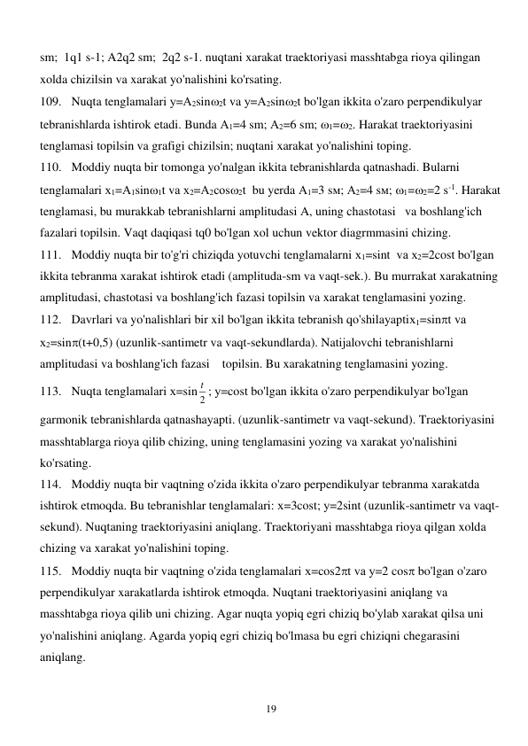  
19 
sm;  1q1 s-1; A2q2 sm;  2q2 s-1. nuqtani xarakat traektoriyasi masshtabga rioya qilingan 
xolda chizilsin va xarakat yo'nalishini ko'rsating. 
109. Nuqta tenglamalari у=А2sin2t va у=А2sin2t bo'lgan ikkita o'zaro perpendikulyar 
tebranishlarda ishtirok etadi. Bunda А1=4 sm; А2=6 sm; 1=2. Harakat traektoriyasini 
tenglamasi topilsin va grafigi chizilsin; nuqtani xarakat yo'nalishini toping. 
110. Moddiy nuqta bir tomonga yo'nalgan ikkita tebranishlarda qatnashadi. Bularni 
tenglamalari х1=А1sin1t vа х2=А2соs2t  bu yerda А1=3 sм; А2=4 sм; 1=2=2 s-1. Harakat 
tenglamasi, bu murakkab tebranishlarni amplitudasi A, uning chastotasi   va boshlang'ich 
fazalari topilsin. Vaqt daqiqasi tq0 bo'lgan xol uchun vektor diagrmmasini chizing. 
111. Moddiy nuqta bir to'g'ri chiziqda yotuvchi tenglamalarni х1=sint  vа х2=2cost bo'lgan 
ikkita tebranma xarakat ishtirok etadi (amplituda-sm va vaqt-sek.). Bu murrakat xarakatning 
amplitudasi, chastotasi va boshlang'ich fazasi topilsin va xarakat tenglamasini yozing. 
112. Davrlari va yo'nalishlari bir xil bo'lgan ikkita tebranish qo'shilayaptiх1=sint vа 
х2=sin(t+0,5) (uzunlik-santimetr va vaqt-sekundlarda). Natijalovchi tebranishlarni 
amplitudasi va boshlang'ich fazasi    topilsin. Bu xarakatning tenglamasini yozing. 
113. Nuqta tenglamalari х=sin
2
t ; у=cost bo'lgan ikkita o'zaro perpendikulyar bo'lgan 
garmonik tebranishlarda qatnashayapti. (uzunlik-santimetr va vaqt-sekund). Traektoriyasini 
masshtablarga rioya qilib chizing, uning tenglamasini yozing va xarakat yo'nalishini 
ko'rsating.  
114. Moddiy nuqta bir vaqtning o'zida ikkita o'zaro perpendikulyar tebranma xarakatda 
ishtirok etmoqda. Bu tebranishlar tenglamalari: х=3cost; у=2sint (uzunlik-santimetr va vaqt-
sekund). Nuqtaning traektoriyasini aniqlang. Traektoriyani masshtabga rioya qilgan xolda 
chizing va xarakat yo'nalishini toping. 
115. Moddiy nuqta bir vaqtning o'zida tenglamalari х=cos2t vа у=2 cos bo'lgan o'zaro 
perpendikulyar xarakatlarda ishtirok etmoqda. Nuqtani traektoriyasini aniqlang va 
masshtabga rioya qilib uni chizing. Agar nuqta yopiq egri chiziq bo'ylab xarakat qilsa uni 
yo'nalishini aniqlang. Agarda yopiq egri chiziq bo'lmasa bu egri chiziqni chegarasini 
aniqlang. 
