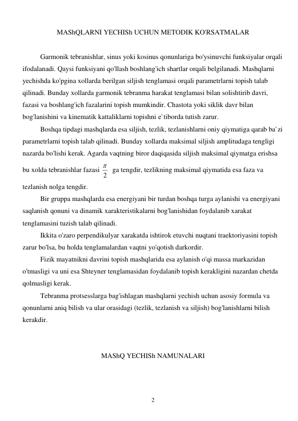  
2 
MAShQLARNI YECHISh UCHUN METODIK KO'RSATMALAR 
 
 
Garmonik tebranishlar, sinus yoki kosinus qonunlariga bo'ysinuvchi funksiyalar orqali 
ifodalanadi. Qaysi funksiyani qo'llash boshlang'ich shartlar orqali belgilanadi. Mashqlarni 
yechishda ko'pgina xollarda berilgan siljish tenglamasi orqali parametrlarni topish talab 
qilinadi. Bunday xollarda garmonik tebranma harakat tenglamasi bilan solishtirib davri, 
fazasi va boshlang'ich fazalarini topish mumkindir. Chastota yoki siklik davr bilan 
bog'lanishini va kinematik kattaliklarni topishni e`tiborda tutish zarur. 
 
Boshqa tipdagi mashqlarda esa siljish, tezlik, tezlanishlarni oniy qiymatiga qarab ba`zi 
parametrlarni topish talab qilinadi. Bunday xollarda maksimal siljish amplitudaga tengligi 
nazarda bo'lishi kerak. Agarda vaqtning biror daqiqasida siljish maksimal qiymatga erishsa 
bu xolda tebranishlar fazasi 2
   ga tengdir, tezlikning maksimal qiymatida esa faza va 
tezlanish nolga tengdir. 
 
Bir gruppa mashqlarda esa energiyani bir turdan boshqa turga aylanishi va energiyani 
saqlanish qonuni va dinamik xarakteristikalarni bog'lanishidan foydalanib xarakat 
tenglamasini tuzish talab qilinadi.  
 
Ikkita o'zaro perpendikulyar xarakatda ishtirok etuvchi nuqtani traektoriyasini topish 
zarur bo'lsa, bu holda tenglamalardan vaqtni yo'qotish darkordir.  
 
Fizik mayatnikni davrini topish mashqlarida esa aylanish o'qi massa markazidan 
o'tmasligi va uni esa Shteyner tenglamasidan foydalanib topish kerakligini nazardan chetda 
qolmasligi kerak. 
 
Tebranma protsesslarga bag'ishlagan mashqlarni yechish uchun asosiy formula va 
qonunlarni aniq bilish va ular orasidagi (tezlik, tezlanish va siljish) bog'lanishlarni bilish 
kerakdir. 
 
 
MAShQ YECHISh NAMUNALARI 
 
