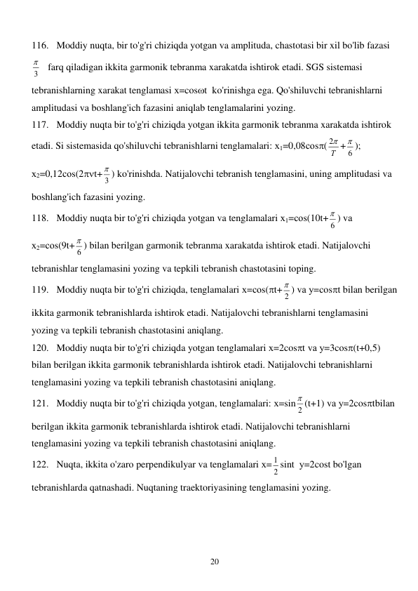  
20 
116. Moddiy nuqta, bir to'g'ri chiziqda yotgan va amplituda, chastotasi bir xil bo'lib fazasi  
3
    farq qiladigan ikkita garmonik tebranma xarakatda ishtirok etadi. SGS sistemasi 
tebranishlarning xarakat tenglamasi х=cost  ko'rinishga ega. Qo'shiluvchi tebranishlarni 
amplitudasi va boshlang'ich fazasini aniqlab tenglamalarini yozing. 
117. Moddiy nuqta bir to'g'ri chiziqda yotgan ikkita garmonik tebranma xarakatda ishtirok 
etadi. Si sistemasida qo'shiluvchi tebranishlarni tenglamalari: х1=0,08соs( Т

2 +
6
 ); 
х2=0,12соs(2t+
3
 ) ko'rinishda. Natijalovchi tebranish tenglamasini, uning amplitudasi va 
boshlang'ich fazasini yozing. 
118. Moddiy nuqta bir to'g'ri chiziqda yotgan va tenglamalari х1=соs(10t+
6
 ) vа 
х2=соs(9t+
6
 ) bilan berilgan garmonik tebranma xarakatda ishtirok etadi. Natijalovchi 
tebranishlar tenglamasini yozing va tepkili tebranish chastotasini toping. 
119. Moddiy nuqta bir to'g'ri chiziqda, tenglamalari х=соs(t+
2
 ) vа у=cost bilan berilgan 
ikkita garmonik tebranishlarda ishtirok etadi. Natijalovchi tebranishlarni tenglamasini 
yozing va tepkili tebranish chastotasini aniqlang. 
120. Moddiy nuqta bir to'g'ri chiziqda yotgan tenglamalari х=2cost vа у=3cos(t+0,5) 
bilan berilgan ikkita garmonik tebranishlarda ishtirok etadi. Natijalovchi tebranishlarni 
tenglamasini yozing va tepkili tebranish chastotasini aniqlang. 
121. Moddiy nuqta bir to'g'ri chiziqda yotgan, tenglamalari: х=sin
2
 (t+1) vа у=2costbilan 
berilgan ikkita garmonik tebranishlarda ishtirok etadi. Natijalovchi tebranishlarni 
tenglamasini yozing va tepkili tebranish chastotasini aniqlang. 
122. Nuqta, ikkita o'zaro perpendikulyar va tenglamalari х=
2
1 sint  у=2cost bo'lgan 
tebranishlarda qatnashadi. Nuqtaning traektoriyasining tenglamasini yozing.  
