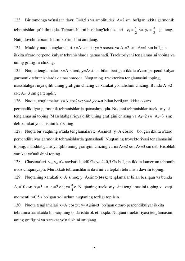  
21 
123. Bir tomonga yo'nalgan davri Т=0,5 s va amplitudasi А=2 sm  bo'lgan ikkita garmonik 
tebranishlar qo'shilmoqda. Tebranishlarni boshlang'ich fazalari   
2
1
  
 va 
3
2
  
   ga teng. 
Natijalovchi tebranishlarni ko'rinishini aniqlang. 
124. Moddiy nuqta tenglamalari х=А1соst; у=А2cost va А1=2 sm  А2=1 sm bo'lgan 
ikkita o'zaro perpendikulyar tebranishlarda qatnashadi. Traektoriyani tenglamasini toping va 
uning grafigini chizing.  
125. Nuqta, tenglamalari х=А1sint; у=А2sint bilan berilgan ikkita o'zaro perpendikulyar 
garmonik tebranishlarda qatnashmoqda. Nuqtaning  traektoriya tenglamasini toping, 
masshtabga rioya qilib uning grafigini chizing va xarakat yo'nalishini chizing. Bunda А1=2 
см; А2=3 sm ga tengdir.  
126. Nuqta, tenglamalari х=А1соs2t; у=А2cost bilan berilgan ikkita o'zaro 
perpendikulyar garmonik tebranishlarda qatnashmoqda. Nuqtani tebranishlar traektoriyasi 
tenglamasini toping. Masshtabga rioya qilib uning grafigini chizing va А1=2 sм; А2=3  sm; 
deb xarakat yo'nalishini ko'rsating.  
127. Nuqta bir vaqtning o'zida tenglamalari х=А1sint; у=А2cost    bo'lgan ikkita o'zaro 
perpendikulyar garmonik tebranishlarda qatnashadi. Nuqtaning troyektoriyasi tenglamasini 
toping, masshtabga rioya qilib uning grafigini chizing va ва А1=2 sм; А2=3 sm deb Hisoblab 
xarakat yo'nalishini toping. 
128. Chastotalari  1, 2 o'z navbatida 440 Gs va 440,5 Gs bo'lgan ikkita kamerton tebranib 
ovoz chiqarayapti. Murakkab tebranishlarni davrini va tepkili tebranish davrini toping. 
129. Nuqtaning xarakati х=А1sint; у=А2sin(t+);; tenglamalar bilan berilgan va bunda 
А1=10 см; А2=5 см; =2 с-1; = 4
 с  Nuqtaning traektoriyasini tenglamasini toping va vaqt 
momenti t=0,5 s bo'lgan xol uchun nuqtaning tezligi topilsin. 
130. Nuqta tenglamalari х=А1соst; у=А2sint  bo'lgan o'zaro perpendikulyar ikkita 
tebranma xarakatda bir vaqtning o'ida ishtirok etmoqda. Nuqtani traektoriyasi tenglamasini, 
uning grafigini va xarakat yo'nalishini aniqlang. 
