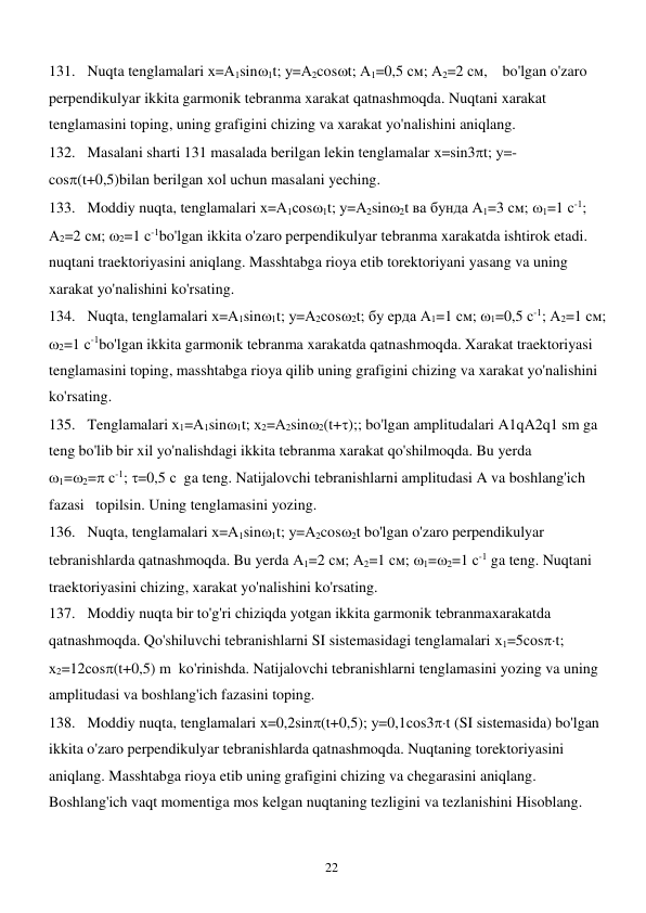  
22 
131. Nuqta tenglamalari х=А1sin1t; у=А2cost; А1=0,5 см; А2=2 см,    bo'lgan o'zaro 
perpendikulyar ikkita garmonik tebranma xarakat qatnashmoqda. Nuqtani xarakat 
tenglamasini toping, uning grafigini chizing va xarakat yo'nalishini aniqlang. 
132. Masalani sharti 131 masalada berilgan lekin tenglamalar х=sin3t; у=- 
cos(t+0,5)bilan berilgan xol uchun masalani yeching. 
133. Moddiy nuqta, tenglamalari х=А1соs1t; у=А2sin2t ва бунда А1=3 см; 1=1 с-1; 
А2=2 см; 2=1 с-1bo'lgan ikkita o'zaro perpendikulyar tebranma xarakatda ishtirok etadi. 
nuqtani traektoriyasini aniqlang. Masshtabga rioya etib torektoriyani yasang va uning 
xarakat yo'nalishini ko'rsating. 
134. Nuqta, tenglamalari х=А1sin1t; у=А2соs2t; бу ерда А1=1 см; 1=0,5 с-1; А2=1 см; 
2=1 с-1bo'lgan ikkita garmonik tebranma xarakatda qatnashmoqda. Xarakat traektoriyasi 
tenglamasini toping, masshtabga rioya qilib uning grafigini chizing va xarakat yo'nalishini 
ko'rsating. 
135. Tenglamalari х1=А1sin1t; х2=А2sin2(t+);; bo'lgan amplitudalari A1qA2q1 sm ga 
teng bo'lib bir xil yo'nalishdagi ikkita tebranma xarakat qo'shilmoqda. Bu yerda   
1=2= с-1; =0,5 с  ga teng. Natijalovchi tebranishlarni amplitudasi A va boshlang'ich 
fazasi   topilsin. Uning tenglamasini yozing. 
136. Nuqta, tenglamalari х=А1sin1t; у=А2cos2t bo'lgan o'zaro perpendikulyar 
tebranishlarda qatnashmoqda. Bu yerda А1=2 см; А2=1 см; 1=2=1 с-1 ga teng. Nuqtani 
traektoriyasini chizing, xarakat yo'nalishini ko'rsating. 
137. Moddiy nuqta bir to'g'ri chiziqda yotgan ikkita garmonik tebranmaxarakatda 
qatnashmoqda. Qo'shiluvchi tebranishlarni SI sistemasidagi tenglamalari х1=5соst; 
х2=12соs(t+0,5) m  ko'rinishda. Natijalovchi tebranishlarni tenglamasini yozing va uning 
amplitudasi va boshlang'ich fazasini toping. 
138. Moddiy nuqta, tenglamalari х=0,2sin(t+0,5); у=0,1соs3t (SI sistemasida) bo'lgan 
ikkita o'zaro perpendikulyar tebranishlarda qatnashmoqda. Nuqtaning torektoriyasini 
aniqlang. Masshtabga rioya etib uning grafigini chizing va chegarasini aniqlang. 
Boshlang'ich vaqt momentiga mos kelgan nuqtaning tezligini va tezlanishini Hisoblang. 
