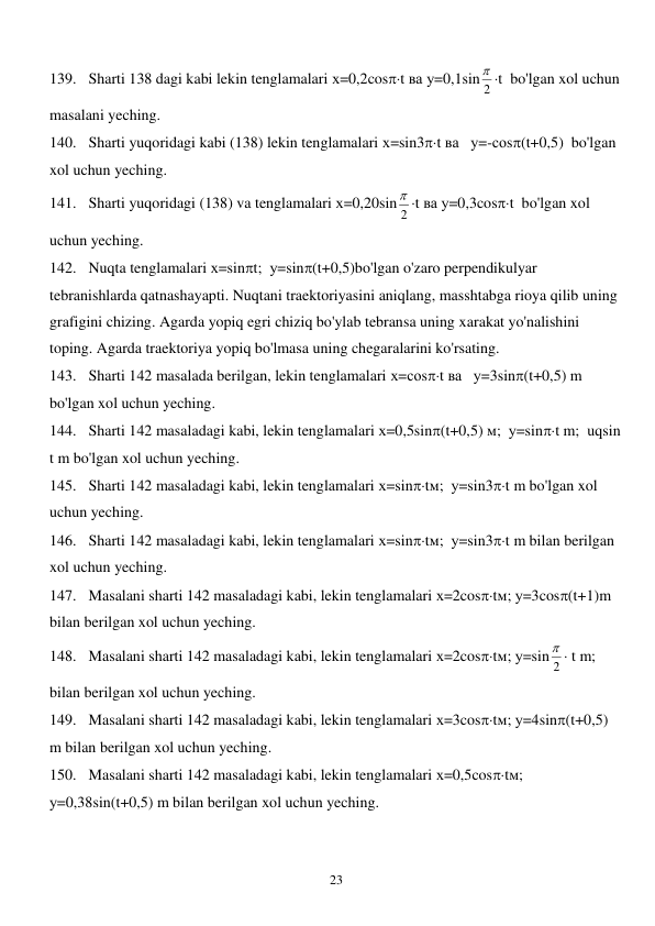  
23 
139. Sharti 138 dagi kabi lekin tenglamalari х=0,2cost ва у=0,1sin
2
 t  bo'lgan xol uchun 
masalani yeching. 
140. Sharti yuqoridagi kabi (138) lekin tenglamalari х=sin3t ва   у=-соs(t+0,5)  bo'lgan 
xol uchun yeching. 
141. Sharti yuqoridagi (138) va tenglamalari х=0,20sin
2
 t ва у=0,3cost  bo'lgan xol 
uchun yeching. 
142. Nuqta tenglamalari х=sint;  у=sin(t+0,5)bo'lgan o'zaro perpendikulyar 
tebranishlarda qatnashayapti. Nuqtani traektoriyasini aniqlang, masshtabga rioya qilib uning 
grafigini chizing. Agarda yopiq egri chiziq bo'ylab tebransa uning xarakat yo'nalishini 
toping. Agarda traektoriya yopiq bo'lmasa uning chegaralarini ko'rsating. 
143. Sharti 142 masalada berilgan, lekin tenglamalari х=соst ва   у=3sin(t+0,5) m 
bo'lgan xol uchun yeching. 
144. Sharti 142 masaladagi kabi, lekin tenglamalari х=0,5sin(t+0,5) м;  у=sint m;  uqsin  
t m bo'lgan xol uchun yeching. 
145. Sharti 142 masaladagi kabi, lekin tenglamalari х=sintм;  у=sin3t m bo'lgan xol 
uchun yeching. 
146. Sharti 142 masaladagi kabi, lekin tenglamalari х=sintм;  у=sin3t m bilan berilgan 
xol uchun yeching. 
147. Masalani sharti 142 masaladagi kabi, lekin tenglamalari х=2costм; у=3cos(t+1)m 
bilan berilgan xol uchun yeching. 
148. Masalani sharti 142 masaladagi kabi, lekin tenglamalari х=2costм; у=sin 2
  t m;  
bilan berilgan xol uchun yeching. 
149. Masalani sharti 142 masaladagi kabi, lekin tenglamalari х=3costм; у=4sin(t+0,5) 
m bilan berilgan xol uchun yeching. 
150. Masalani sharti 142 masaladagi kabi, lekin tenglamalari х=0,5costм; 
у=0,38sin(t+0,5) m bilan berilgan xol uchun yeching. 
