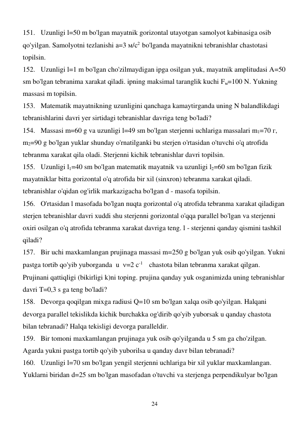  
24 
151. Uzunligi l=50 m bo'lgan mayatnik gorizontal utayotgan samolyot kabinasiga osib 
qo'yilgan. Samolyotni tezlanishi а=3 м/с2  bo'lganda mayatnikni tebranishlar chastotasi 
topilsin. 
152. Uzunligi l=1 m bo'lgan cho'zilmaydigan ipga osilgan yuk, mayatnik amplitudasi A=50 
sm bo'lgan tebranima xarakat qiladi. ipning maksimal taranglik kuchi Fм=100 N. Yukning 
massasi m topilsin. 
153. Matematik mayatnikning uzunligini qanchaga kamaytirganda uning N balandlikdagi 
tebranishlarini davri yer sirtidagi tebranishlar davriga teng bo'ladi? 
154. Massasi m=60 g va uzunligi l=49 sm bo'lgan sterjenni uchlariga massalari m1=70 г, 
m2=90 g bo'lgan yuklar shunday o'rnatilganki bu sterjen o'rtasidan o'tuvchi o'q atrofida 
tebranma xarakat qila oladi. Sterjenni kichik tebranishlar davri topilsin. 
155. Uzunligi l1=40 sm bo'lgan matematik mayatnik va uzunligi l2=60 sm bo'lgan fizik 
mayatniklar bitta gorizontal o'q atrofida bir xil (sinxron) tebranma xarakat qiladi. 
tebranishlar o'qidan og'irlik markazigacha bo'lgan d - masofa topilsin. 
156. O'rtasidan l masofada bo'lgan nuqta gorizontal o'q atrofida tebranma xarakat qiladigan 
sterjen tebranishlar davri xuddi shu sterjenni gorizontal o'qqa parallel bo'lgan va sterjenni 
oxiri osilgan o'q atrofida tebranma xarakat davriga teng. l - sterjenni qanday qismini tashkil 
qiladi? 
157. Bir uchi maxkamlangan prujinaga massasi m=250 g bo'lgan yuk osib qo'yilgan. Yukni 
pastga tortib qo'yib yuborganda  u  =2 с-1    chastota bilan tebranma xarakat qilgan. 
Prujinani qattiqligi (bikirligi k)ni toping. prujina qanday yuk osganimizda uning tebranishlar 
davri T=0,3 s ga teng bo'ladi? 
158. Devorga qoqilgan mixga radiusi Q=10 sm bo'lgan xalqa osib qo'yilgan. Halqani 
devorga parallel tekislikda kichik burchakka og'dirib qo'yib yuborsak u qanday chastota 
bilan tebranadi? Halqa tekisligi devorga paralleldir. 
159. Bir tomoni maxkamlangan prujinaga yuk osib qo'yilganda u 5 sm ga cho'zilgan. 
Agarda yukni pastga tortib qo'yib yuborilsa u qanday davr bilan tebranadi? 
160. Uzunligi l=70 sm bo'lgan yengil sterjenni uchlariga bir xil yuklar maxkamlangan. 
Yuklarni biridan d=25 sm bo'lgan masofadan o'tuvchi va sterjenga perpendikulyar bo'lgan 
