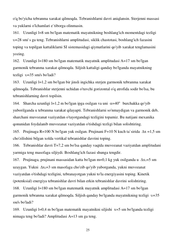  
25 
o'q bo'yicha tebranma xarakat qilmoqda. Tebranishlarni davri aniqlansin. Sterjenni massasi 
va yuklarni o'lchamlari e`tiborga olinmasin. 
161. Uzunligi l=8 sm bo'lgan matematik mayatnikning boshlang'ich momentdagi tezligi  
=28 sm/ s ga teng. Tebranishlarni amplitudasi, siklik chastotasi, boshlang'ich fazasini 
toping va topilgan kattaliklarni SI sistemasidagi qiymatlarini qo'yib xarakat tenglamasini 
yozing. 
162. Uzunligi l=180 sm bo'lgan matematik mayatnik amplitudasi A=17 sm bo'lgan 
garmonik tebranma xarakat qilmoqda. Siljish kattaligi qanday bo'lganda mayatnikning 
tezligi  =35 sm/s bo'ladi? 
163. Uzunligi l=1,2 sm bo'lgan bir jinsli ingichka sterjen garmonik tebranma xarakat 
qilmoqda. Tebranishlar sterjenni uchidan o'tuvchi gorizontal o'q atrofida sodir bo'lsa, bu 
tebranishlarning davri topilsin. 
164. Sharcha uzunligi l=1,2 m bo'lgan ipga osilgan va uni  =40о   burchakka qo'yib 
yuborilganda u tebranma xarakat qilayapti. Tebranishlarni so'nmaydigan va garmonik deb, 
sharchani muvozanat vaziyatdan o'tayotgandagi tezligini topamiz. Bu natijani mexanika 
qonunidan foydalanib muvozanat vaziyatdan o'tishdagi tezligi bilan solishtiring. 
165. Prujinaga R=100 N bo'lgan yuk osilgan. Prujinani F=10 N kuch ta`sirida  х =1,5 sm 
cho'zilishini bilgan xolda vertikal tebranishlar davrini toping. 
166. Tebranishlar davri T=7,2 sm bo'lsa qanday vaqtda muvozanat vaziyatdan amplitudani 
yarmiga teng masofaga siljiydi. Boshlang'ich fazasi shunga tengdir. 
167. Prujinaga, prujinani massasidan katta bo'lgan m=0,1 kg yuk osilganda u  х1=5 sm 
uzaygan. Yukni  х2=3 sm masofaga cho'zib qo'yib yuborganda, yukni muvozanat 
vaziyatdan o'tishdagi tezligini, tebranayotgan yukni to'la energiyasini toping. Kinetik 
(potenksial) energiya tebranishlar davri bilan erkin tebranishlar davrini solishtiring. 
168. Uzunligi l=180 sm bo'lgan matematik mayatnik amplitudasi A=17 sm bo'lgan 
garmonik tebranma xarakat qilmoqda. Siljish qanday bo'lganda mayatnikning tezligi  =35 
sм/s bo'ladi? 
169. Uzunligi l=0,4 m bo'lgan matematik mayatnikni siljishi  x=5 sm bo'lganda tezligi 
nimaga teng bo'ladi? Amplitudasi A=13 sm ga teng.  
