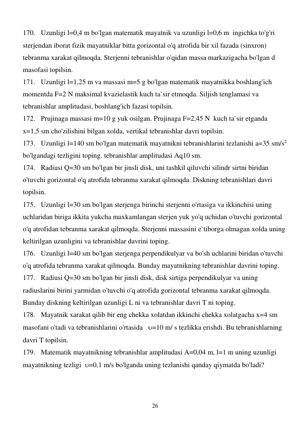  
26 
170. Uzunligi l=0,4 m bo'lgan matematik mayatnik va uzunligi l=0,6 m  ingichka to'g'ri 
sterjendan iborat fizik mayatniklar bitta gorizontal o'q atrofida bir xil fazada (sinxron) 
tebranma xarakat qilmoqda. Sterjenni tebranishlar o'qidan massa markazigacha bo'lgan d 
masofasi topilsin. 
171. Uzunligi l=1,25 m va massasi m=5 g bo'lgan matematik mayatnikka boshlang'ich 
momentda F=2 N maksimal kvazielastik kuch ta`sir etmoqda. Siljish tenglamasi va 
tebranishlar amplitudasi, boshlang'ich fazasi topilsin. 
172. Prujinaga massasi m=10 g yuk osilgan. Prujinaga F=2,45 N  kuch ta`sir etganda  
x=1,5 sm cho'zilishini bilgan xolda, vertikal tebranishlar davri topilsin. 
173. Uzunligi l=140 sm bo'lgan matematik mayatnikni tebranishlarini tezlanishi a=35 sm/s2 
bo'lgandagi tezligini toping. tebranishlar amplitudasi Aq10 sm. 
174. Radiusi Q=30 sm bo'lgan bir jinsli disk, uni tashkil qiluvchi silindr sirtni biridan 
o'tuvchi gorizontal o'q atrofida tebranma xarakat qilmoqda. Diskning tebranishlari davri 
topilsin. 
175. Uzunligi l=30 sm bo'lgan sterjenga birinchi sterjenni o'rtasiga va ikkinchisi uning 
uchlaridan biriga ikkita yukcha maxkamlangan sterjen yuk yo'q uchidan o'tuvchi gorizontal 
o'q atrofidan tebranma xarakat qilmoqda. Sterjenni massasini e`tiborga olmagan xolda uning 
keltirilgan uzunligini va tebranishlar davrini toping. 
176. Uzunligi l=40 sm bo'lgan sterjenga perpendikulyar va bo'sh uchlarini biridan o'tuvchi 
o'q atrofida tebranma xarakat qilmoqda. Bunday mayatnikning tebranishlar davrini toping. 
177. Radiusi Q=30 sm bo'lgan bir jinsli disk, disk sirtiga perpendikulyar va uning 
radiuslarini birini yarmidan o'tuvchi o'q atrofida gorizontal tebranma xarakat qilmoqda. 
Bunday diskning keltirilgan uzunligi L ni va tebranishlar davri T ni toping. 
178. Mayatnik xarakat qilib bir eng chekka xolatdan ikkinchi chekka xolatgacha x=4 sm 
masofani o'tadi va tebranishlarini o'rtasida   =10 m/ s tezlikka erishdi. Bu tebranishlarning 
davri T topilsin. 
179. Matematik mayatnikning tebranishlar amplitudasi A=0,04 m, l=1 m uning uzunligi 
mayatnikning tezligi  =0,1 m/s bo'lganda uning tezlanishi qanday qiymatda bo'ladi? 
