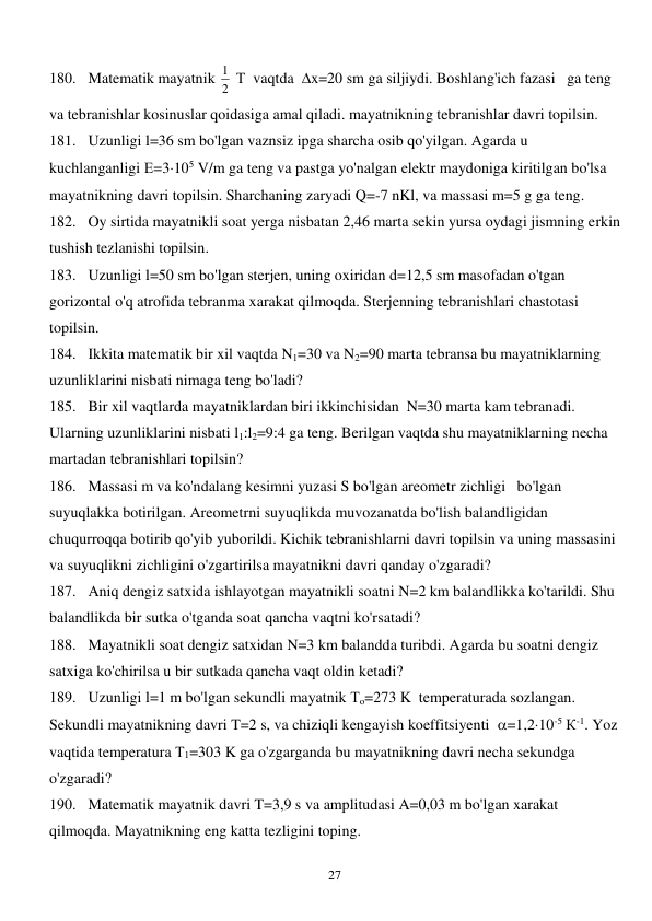  
27 
180. Matematik mayatnik 
2
1  Т  vaqtda  x=20 sm ga siljiydi. Boshlang'ich fazasi   ga teng 
va tebranishlar kosinuslar qoidasiga amal qiladi. mayatnikning tebranishlar davri topilsin. 
181. Uzunligi l=36 sm bo'lgan vaznsiz ipga sharcha osib qo'yilgan. Agarda u 
kuchlanganligi Е=3105 V/m ga teng va pastga yo'nalgan elektr maydoniga kiritilgan bo'lsa 
mayatnikning davri topilsin. Sharchaning zaryadi Q=-7 nKl, va massasi m=5 g ga teng. 
182. Oy sirtida mayatnikli soat yerga nisbatan 2,46 marta sekin yursa oydagi jismning erkin 
tushish tezlanishi topilsin. 
183. Uzunligi l=50 sm bo'lgan sterjen, uning oxiridan d=12,5 sm masofadan o'tgan 
gorizontal o'q atrofida tebranma xarakat qilmoqda. Sterjenning tebranishlari chastotasi 
topilsin. 
184. Ikkita matematik bir xil vaqtda N1=30 va N2=90 marta tebransa bu mayatniklarning 
uzunliklarini nisbati nimaga teng bo'ladi? 
185. Bir xil vaqtlarda mayatniklardan biri ikkinchisidan  N=30 marta kam tebranadi. 
Ularning uzunliklarini nisbati l1:l2=9:4 ga teng. Berilgan vaqtda shu mayatniklarning necha 
martadan tebranishlari topilsin? 
186. Massasi m va ko'ndalang kesimni yuzasi S bo'lgan areometr zichligi   bo'lgan 
suyuqlakka botirilgan. Areometrni suyuqlikda muvozanatda bo'lish balandligidan 
chuqurroqqa botirib qo'yib yuborildi. Kichik tebranishlarni davri topilsin va uning massasini 
va suyuqlikni zichligini o'zgartirilsa mayatnikni davri qanday o'zgaradi? 
187. Aniq dengiz satxida ishlayotgan mayatnikli soatni N=2 km balandlikka ko'tarildi. Shu 
balandlikda bir sutka o'tganda soat qancha vaqtni ko'rsatadi? 
188. Mayatnikli soat dengiz satxidan N=3 km balandda turibdi. Agarda bu soatni dengiz 
satxiga ko'chirilsa u bir sutkada qancha vaqt oldin ketadi? 
189. Uzunligi l=1 m bo'lgan sekundli mayatnik То=273 K  temperaturada sozlangan. 
Sekundli mayatnikning davri T=2 s, va chiziqli kengayish koeffitsiyenti  =1,210-5 К-1. Yoz 
vaqtida temperatura Т1=303 K ga o'zgarganda bu mayatnikning davri necha sekundga 
o'zgaradi? 
190. Matematik mayatnik davri T=3,9 s va amplitudasi A=0,03 m bo'lgan xarakat 
qilmoqda. Mayatnikning eng katta tezligini toping. 
