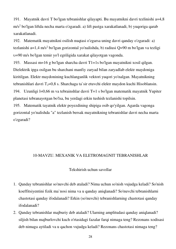  
28 
191. Mayatnik davri T bo'lgan tebranishlar qilayapti. Bu mayatnikni davri tezlinishi а=4,8 
m/s2 bo'lgan liftda necha marta o'zgaradi. a) lift pastga xarakatlanadi, b) yuqoriga qarab 
xarakatlanadi. 
192. Matematik mayatnikni osilish nuqtasi o'zgarsa uning davri qanday o'zgaradi: a) 
tezlanishi а=1,4 m/s2 bo'lgan gorizontal yo'nalishda, b) radiusi Q=90 m bo'lgan va tezligi  
=90 m/s bo'lgan temir yo'l egriligida xarakat qilayotgan vagonda. 
193. Massasi m=16 g bo'lgan sharcha davri T1=1s bo'lgan mayatnikni xosil qilgan. 
Dielektrik ipga osilgan bu sharchani manfiy zaryad bilan zaryadlab elektr maydoniga 
kiritilgan. Elektr maydonining kuchlanganlik vektori yuqori yo'nalgan. Mayatnikning 
tebranishlari davri Т2=0,8 s. Sharchaga ta`sir etuvchi elektr maydon kuchi Hisoblansin. 
194. Uzunligi l=0,66 m va tebrainshlar davri T=1 s bo'lgan matematik mayatnik Yupiter 
planetasi tebranayotgan bo'lsa, bu yerdagi erkin tushish tezlanishi topilsin. 
195. Matematik tayatnik elektr poyezdining shipiga osib qo'yilgan. Agarda vagonga 
gorizontal yo'nalishda "a" tezlanish bersak mayatnikning tebranishlar davri necha marta 
o'zgaradi?               
         
 
 
 
10-MAVZU. MEXANIK VA ELETROMAGNIT TEBRANISHLAR 
 
Tekshirish uchun savollar 
 
1. Qanday tebranishlar so'nuvchi deb ataladi? Nima uchun so'nish vujudga keladi? So'nish 
koeffitsiyentini fizik ma`nosi nima va u qanday aniqlanadi? So'nuvchi tebranishlarni 
chastotasi qanday ifodalanadi? Erkin (so'nuvchi) tebranishlarning chastotasi qanday 
ifodalanadi? 
2. Qanday tebranishlar majburiy deb ataladi? Ularning amplitudasi qanday aniqlanadi? 
siljish bilan majburlovchi kuch o'rtasidagi fazalar farqi nimaga teng? Rezonans xodisasi 
deb nimaga aytiladi va u qachon vujudga keladi? Rezonans chastotasi nimaga teng? 
