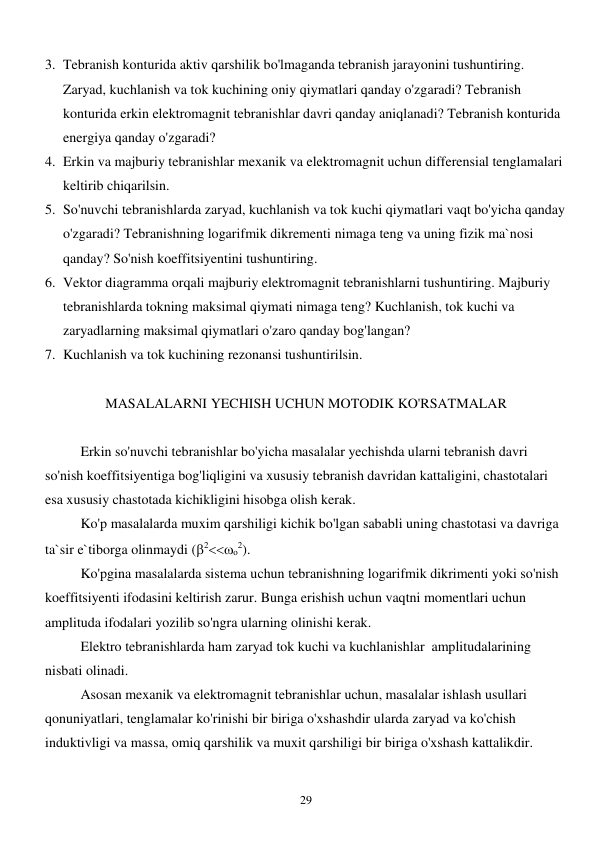  
29 
3. Tebranish konturida aktiv qarshilik bo'lmaganda tebranish jarayonini tushuntiring. 
Zaryad, kuchlanish va tok kuchining oniy qiymatlari qanday o'zgaradi? Tebranish 
konturida erkin elektromagnit tebranishlar davri qanday aniqlanadi? Tebranish konturida 
energiya qanday o'zgaradi?  
4. Erkin va majburiy tebranishlar mexanik va elektromagnit uchun differensial tenglamalari 
keltirib chiqarilsin. 
5. So'nuvchi tebranishlarda zaryad, kuchlanish va tok kuchi qiymatlari vaqt bo'yicha qanday 
o'zgaradi? Tebranishning logarifmik dikrementi nimaga teng va uning fizik ma`nosi 
qanday? So'nish koeffitsiyentini tushuntiring. 
6. Vektor diagramma orqali majburiy elektromagnit tebranishlarni tushuntiring. Majburiy 
tebranishlarda tokning maksimal qiymati nimaga teng? Kuchlanish, tok kuchi va 
zaryadlarning maksimal qiymatlari o'zaro qanday bog'langan? 
7. Kuchlanish va tok kuchining rezonansi tushuntirilsin. 
 
MASALALARNI YECHISH UCHUN MOTODIK KO'RSATMALAR 
 
Erkin so'nuvchi tebranishlar bo'yicha masalalar yechishda ularni tebranish davri 
so'nish koeffitsiyentiga bog'liqligini va xususiy tebranish davridan kattaligini, chastotalari 
esa xususiy chastotada kichikligini hisobga olish kerak. 
  
Ko'p masalalarda muxim qarshiligi kichik bo'lgan sababli uning chastotasi va davriga 
ta`sir e`tiborga olinmaydi (2о2). 
 
Ko'pgina masalalarda sistema uchun tebranishning logarifmik dikrimenti yoki so'nish 
koeffitsiyenti ifodasini keltirish zarur. Bunga erishish uchun vaqtni momentlari uchun 
amplituda ifodalari yozilib so'ngra ularning olinishi kerak. 
 
Elektro tebranishlarda ham zaryad tok kuchi va kuchlanishlar  amplitudalarining 
nisbati olinadi. 
 
Asosan mexanik va elektromagnit tebranishlar uchun, masalalar ishlash usullari 
qonuniyatlari, tenglamalar ko'rinishi bir biriga o'xshashdir ularda zaryad va ko'chish 
induktivligi va massa, omiq qarshilik va muxit qarshiligi bir biriga o'xshash kattalikdir. 
 
