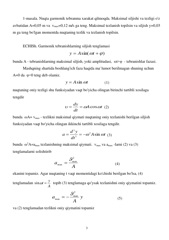  
3 
1-masala. Nuqta garmonik tebranma xarakat qilmoqda. Maksimal siljishi va tezligi o'z 
avbatidan A=0,05 m va  vmax=0,12 m/s ga teng. Maksimal tezlanish topilsin va siljish y=0,03 
m ga teng bo'lgan momentda nuqtaning tezlik va tezlanish topilsin. 
 
ECHISh. Garmonik tebranishlarning siljish tenglamasi 
)
sin(
 

t
A
y
 
bunda A - tebranishlarning maksimal siljish, yoki amplitudasi,  ωt+φ  - tebranishlar fazasi.  
 
Mashqning shartida boshlang'ich faza haqida ma`lumot berilmagan shuning uchun 
A=0 da  φ=0 teng deb olamiz.  
t
A
y
sin 

      
(1) 
nuqtaning oniy tezligi shu funksiyadan vaqt bo'yicha olingan birinchi tartibli xosilaga 
tengdir  
t
A
dt
dy



cos


 (2) 
bunda  ωA= vmax - tezlikni maksimal qiymati nuqtaning oniy tezlanishi berilgan siljish 
funksiyadan vaqt bo'yicha olingan ikkinchi tartibli xosilaga tengdir. 
t
A
dt
d y
a


sin
2
2
2
 

 (3) 
bunda  ω2A=amax tezlanishning maksimal qiymati.  vmax va amax -larni (2) va (3) 
tenglamalarni solishtirib  
A
a
2
max
max
 
        
 
 
 (4) 
ekanini topamiz. Agar nuqtaning t vaqt momentidagi ko'chishi berilgan bo'lsa, (4) 
tenglamadan 
A
sint  y
  topib (3) tenglamaga qo'ysak tezlanishni oniy qiymatini topamiz.  
A y
a
2
max
max
 
            
 
      (5) 
va (2) tenglamadan tezlikni oniy qiymatini topamiz  
