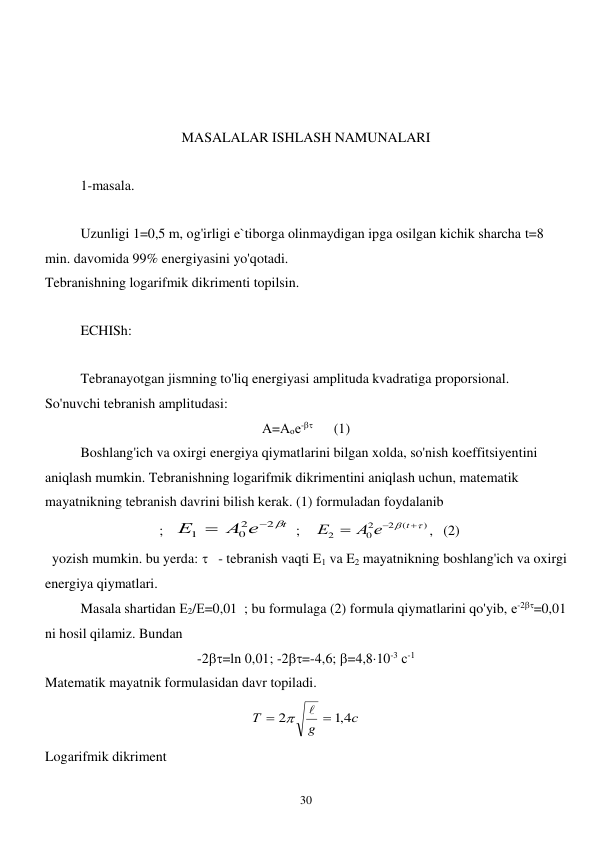  
30 
 
 
 
MASALALAR ISHLASH NAMUNALARI 
 
1-masala. 
 
 
Uzunligi 1=0,5 m, og'irligi e`tiborga olinmaydigan ipga osilgan kichik sharcha t=8 
min. davomida 99% energiyasini yo'qotadi. 
Tebranishning logarifmik dikrimenti topilsin. 
 
ECHISh: 
 
 
Tebranayotgan jismning to'liq energiyasi amplituda kvadratiga proporsional. 
So'nuvchi tebranish amplitudasi:   
А=Аое-      (1) 
Boshlang'ich va oxirgi energiya qiymatlarini bilgan xolda, so'nish koeffitsiyentini 
aniqlash mumkin. Tebranishning logarifmik dikrimentini aniqlash uchun, matematik 
mayatnikning tebranish davrini bilish kerak. (1) formuladan foydalanib  
  ;   
t
А е
Е
2
2
0
1


 ;    
)
(
2
2
0
2





t
А е
Е
,   (2) 
  yozish mumkin. bu yerda:    - tebranish vaqti E1 va E2 mayatnikning boshlang'ich va oxirgi 
energiya qiymatlari. 
 
Masala shartidan Е2/Е=0,01  ; bu formulaga (2) formula qiymatlarini qo'yib, е-2=0,01    
ni hosil qilamiz. Bundan 
-2=ln 0,01; -2=-4,6; =4,810-3 с-1 
Matematik mayatnik formulasidan davr topiladi.  
с
g
Т
,1 4
2




 
Logarifmik dikriment 
