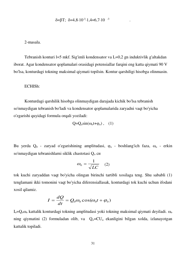  
31 
=Т;  =4,810-31,4=6,710  -3                   . 
 
 
2-masala. 
 
 
Tebranish konturi l=5 mkf. Sig'imli kondensator va L=0,2 gn induktivlik g'altakdan 
iborat. Agar kondensator qoplamalari orasidagi potensiallar farqini eng katta qiymati 90 V 
bo'lsa, konturdagi tokning maksimal qiymati topilsin. Kontur qarshiligi hisobga olinmasin. 
 
ECHISh: 
 
 
Konturdagi qarshilik hisobga olinmaydigan darajada kichik bo'lsa tebranish 
so'nmaydigan tebranish bo'ladi va kondensator qoplamalarida zaryadni vaqt bo'yicha 
o'zgarishi quyidagi formula orqali yoziladi:       
Q=Qоsin(оt+о) ,    (1) 
                                             
 
Bu yerda Q0 - zaryad o'zgarishining amplitudasi, о - boshlang'ich faza, о - erkin 
so'nmaydigan tebranishlarni siklik chastotasi Qо си  
LC
1
0 
    (2) 
tok kuchi zaryaddan vaqt bo'yicha olingan birinchi tartibli xosilaga teng. Shu sababli (1) 
tenglamani ikki tomonini vaqt bo'yicha diferensiallasak, konturdagi tok kuchi uchun ifodani 
xosil qilamiz.  
                               
)
cos(
0
0
0 0






t
Q
dt
dQ
I
 
Iо=Qоо kattalik konturdagi tokning amplitudasi yoki tokning maksimal qiymati deyiladi. о 
ning qiymatini (2) formuladan olib, va  Qо=CUо ekanligini bilgan xolda, izlanayotgan 
kattalik topiladi. 
