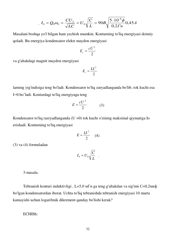  
32 
. 
А
Гн
B
L
C
U
LC
CU
Q
I
,0 45
,0 2
5 10
90
6
0
2
0
0
0








 
Masalani boshqa yo'l bilgan ham yechish mumkin. Konturning to'liq energiyasi doimiy 
qoladi. Bu energiya kondensator elektr maydon energiyasi  
2
Ес  сU 2
 
va g'altakdagi magnit maydon energiyasi 
    
2
Ei  LI 2
    
 
larning yig'indisiga teng bo'ladi. Kondensator to'liq zaryadlanganda bo'lib, tok kuchi esa 
I=0.bo’ladi. Konturdagi to'liq energiyaga teng  
2
Е  сU 2
            (3) 
Kondensator to'liq razryadlanganda (U =0) tok kuchi o'zining maksimal qiymatiga Io 
erishadi. Konturning to'liq energiyasi       
2
E  LI 2
    (4) 
(3) va (4) formuladan  
L
C
U
I
0
0 
  . 
 
3-masala. 
 
 
Tebranish konturi induktivligi , L=5,0 мГн ga teng g'altakdan va sig'imi С=0,2мкф  
bo'lgan kondensatordan iborat. Uchta to'liq tebranishda tebranish energiyasi 10 marta 
kamayishi uchun logarifmik dikrement qanday bo'lishi kerak? 
 
ECHISh: 
 
