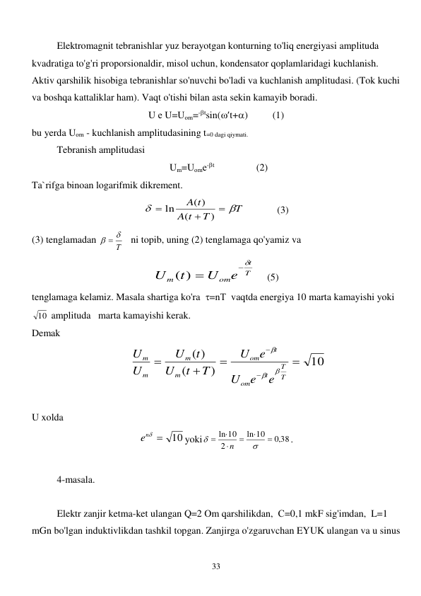  
33 
 
Elektromagnit tebranishlar yuz berayotgan konturning to'liq energiyasi amplituda 
kvadratiga to'g'ri proporsionaldir, misol uchun, kondensator qoplamlaridagi kuchlanish. 
Aktiv qarshilik hisobiga tebranishlar so'nuvchi bo'ladi va kuchlanish amplitudasi. (Tok kuchi 
va boshqa kattaliklar ham). Vaqt o'tishi bilan asta sekin kamayib boradi. 
U е U=Uоm=-tsin(t+)          (1) 
bu yerda Uоm - kuchlanish amplitudasining t=0 dagi qiymati. 
 
Tebranish amplitudasi     
  Um=Uоmе-t                 (2) 
Ta`rifga binoan logarifmik dikrement. 
T
T
t
A
A t





)
(
( )
ln
             (3) 
(3) tenglamadan 
Т
  
   ni topib, uning (2) tenglamaga qo'yamiz va      
T
t
om
m
e
U
t
U

( ) 
     (5) 
tenglamaga kelamiz. Masala shartiga ko'ra  =nТ  vaqtda energiya 10 marta kamayishi yoki 
10  amplituda   marta kamayishi kerak. 
Demak    
     
10
)
(
( )






T
T
t
om
t
om
m
m
m
m
e
e
U
e
U
T
t
U
t
U
U
U



    
 
U xolda    
10

ne 
yoki
,0 38
10
ln
2
ln 10








n
. 
 
4-masala. 
 
 
Elektr zanjir ketma-ket ulangan Q=2 Om qarshilikdan,  С=0,1 mkF sig'imdan,  L=1 
mGn bo'lgan induktivlikdan tashkil topgan. Zanjirga o'zgaruvchan EYUK ulangan va u sinus 
