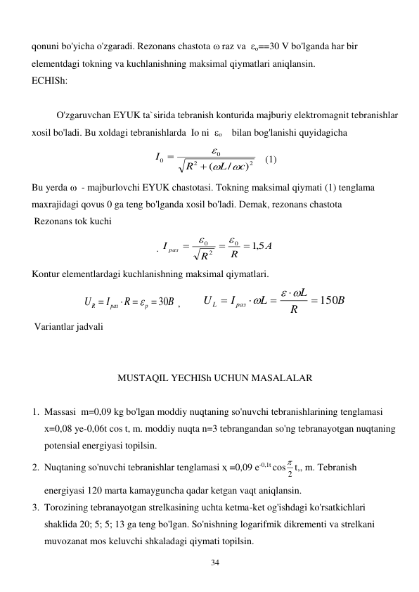  
34 
qonuni bo'yicha o'zgaradi. Rezonans chastota  raz va  о==30 V bo'lganda har bir 
elementdagi tokning va kuchlanishning maksimal qiymatlari aniqlansin. 
ECHISh: 
 
 
O'zgaruvchan EYUK ta`sirida tebranish konturida majburiy elektromagnit tebranishlar 
xosil bo'ladi. Bu xoldagi tebranishlarda  Io ni  о    bilan bog'lanishi quyidagicha     
2
2
0
0
)
/
(
c
L
R
I





   (1) 
Bu yerda   - majburlovchi EYUK chastotasi. Tokning maksimal qiymati (1) tenglama 
maxrajidagi qovus 0 ga teng bo'lganda xosil bo'ladi. Demak, rezonans chastota  
 Rezonans tok kuchi    
. 
А
R
R
I раз
5,1
0
2
0





 
Kontur elementlardagi kuchlanishning maksimal qiymatlari.  
B
R
I
U
p
раз
R
 30




 ,         
B
R
L
L
I
U
раз
L
 150




 

 
 Variantlar jadvali 
 
 
MUSTAQIL YECHISh UCHUN MASALALAR 
 
1. Massasi  m=0,09 kg bo'lgan moddiy nuqtaning so'nuvchi tebranishlarining tenglamasi  
х=0,08 ye-0,06t cos t, m. moddiy nuqta n=3 tebrangandan so'ng tebranayotgan nuqtaning 
potensial energiyasi topilsin. 
2. Nuqtaning so'nuvchi tebranishlar tenglamasi ҳ =0,09 е-0,1t cos 2
 t,, m. Tebranish 
energiyasi 120 marta kamayguncha qadar ketgan vaqt aniqlansin. 
3. Torozining tebranayotgan strelkasining uchta ketma-ket og'ishdagi ko'rsatkichlari 
shaklida 20; 5; 5; 13 ga teng bo'lgan. So'nishning logarifmik dikrementi va strelkani 
muvozanat mos keluvchi shkaladagi qiymati topilsin. 
