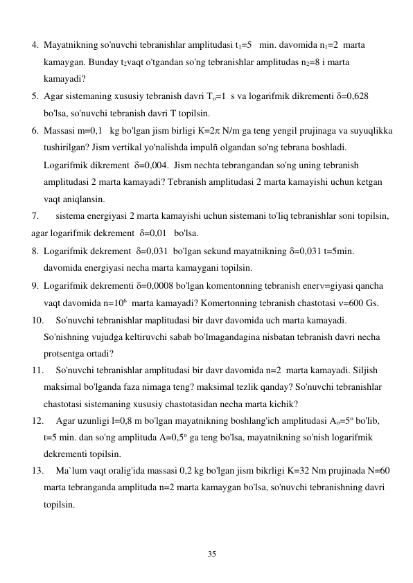  
35 
4. Mayatnikning so'nuvchi tebranishlar amplitudasi t1=5   min. davomida n1=2  marta 
kamaygan. Bunday t2vaqt o'tgandan so'ng tebranishlar amplitudas n2=8 i marta 
kamayadi? 
5. Agar sistemaning xususiy tebranish davri То=1  s va logarifmik dikrementi =0,628   
bo'lsa, so'nuvchi tebranish davri T topilsin. 
6. Massasi m=0,1   kg bo'lgan jism birligi К=2 N/m ga teng yengil prujinaga va suyuqlikka 
tushirilgan? Jism vertikal yo'nalishda impulñ olgandan so'ng tebrana boshladi. 
Logarifmik dikrement  =0,004.  Jism nechta tebrangandan so'ng uning tebranish 
amplitudasi 2 marta kamayadi? Tebranish amplitudasi 2 marta kamayishi uchun ketgan 
vaqt aniqlansin. 
7. 
sistema energiyasi 2 marta kamayishi uchun sistemani to'liq tebranishlar soni topilsin, 
agar logarifmik dekrement  =0,01   bo'lsa. 
8. Logarifmik dekrement  =0,031  bo'lgan sekund mayatnikning =0,031 t=5min.  
davomida energiyasi necha marta kamaygani topilsin. 
9. Logarifmik dekrementi =0,0008 bo'lgan komentonning tebranish ener=giyasi qancha 
vaqt davomida n=106  marta kamayadi? Komertonning tebranish chastotasi =600 Gs. 
10. 
So'nuvchi tebranishlar maplitudasi bir davr davomida uch marta kamayadi. 
So'nishning vujudga keltiruvchi sabab bo'lmagandagina nisbatan tebranish davri necha 
protsentga ortadi? 
11. 
So'nuvchi tebranishlar amplitudasi bir davr davomida n=2  marta kamayadi. Siljish 
maksimal bo'lganda faza nimaga teng? maksimal tezlik qanday? So'nuvchi tebranishlar 
chastotasi sistemaning xususiy chastotasidan necha marta kichik? 
12. 
Agar uzunligi l=0,8 m bo'lgan mayatnikning boshlang'ich amplitudasi Ao=5o bo'lib, 
t=5 min. dan so'ng amplituda A=0,5o ga teng bo'lsa, mayatnikning so'nish logarifmik 
dekrementi topilsin. 
13. 
Ma`lum vaqt oralig'ida massasi 0,2 kg bo'lgan jism bikrligi K=32 Nm prujinada N=60 
marta tebranganda amplituda n=2 marta kamaygan bo'lsa, so'nuvchi tebranishning davri 
topilsin. 
