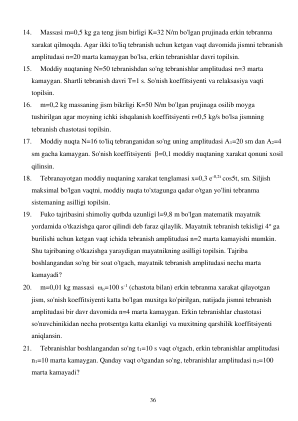  
36 
14. 
Massasi m=0,5 kg ga teng jism birligi K=32 N/m bo'lgan prujinada erkin tebranma 
xarakat qilmoqda. Agar ikki to'liq tebranish uchun ketgan vaqt davomida jismni tebranish 
amplitudasi n=20 marta kamaygan bo'lsa, erkin tebranishlar davri topilsin. 
15. 
Moddiy nuqtaning N=50 tebranishdan so'ng tebranishlar amplitudasi n=3 marta 
kamaygan. Shartli tebranish davri T=1 s. So'nish koeffitsiyenti va relaksasiya vaqti 
topilsin. 
16. 
m=0,2 kg massaning jism bikrligi K=50 N/m bo'lgan prujinaga osilib moyga 
tushirilgan agar moyning ichki ishqalanish koeffitsiyenti r=0,5 kg/s bo'lsa jismning 
tebranish chastotasi topilsin. 
17. 
Moddiy nuqta N=16 to'liq tebranganidan so'ng uning amplitudasi A1=20 sm dan A2=4 
sm gacha kamaygan. So'nish koeffitsiyenti  =0,1 moddiy nuqtaning xarakat qonuni xosil 
qilinsin. 
18. 
Tebranayotgan moddiy nuqtaning xarakat tenglamasi x=0,3 e-0,2t cos5t, sm. Siljish 
maksimal bo'lgan vaqtni, moddiy nuqta to'xtagunga qadar o'tgan yo'lini tebranma 
sistemaning asilligi topilsin. 
19. 
Fuko tajribasini shimoliy qutbda uzunligi l=9,8 m bo'lgan matematik mayatnik 
yordamida o'tkazishga qaror qilindi deb faraz qilaylik. Mayatnik tebranish tekisligi 4o ga 
burilishi uchun ketgan vaqt ichida tebranish amplitudasi n=2 marta kamayishi mumkin. 
Shu tajribaning o'tkazishga yaraydigan mayatnikning asilligi topilsin. Tajriba 
boshlangandan so'ng bir soat o'tgach, mayatnik tebranish amplitudasi necha marta 
kamayadi? 
20. 
m=0,01 kg massasi  о=100 s-1 (chastota bilan) erkin tebranma xarakat qilayotgan 
jism, so'nish koeffitsiyenti katta bo'lgan muxitga ko'pirilgan, natijada jismni tebranish 
amplitudasi bir davr davomida n=4 marta kamaygan. Erkin tebranishlar chastotasi 
so'nuvchinikidan necha protsentga katta ekanligi va muxitning qarshilik koeffitsiyenti 
aniqlansin. 
21. 
Tebranishlar boshlangandan so'ng t1=10 s vaqt o'tgach, erkin tebranishlar amplitudasi 
n1=10 marta kamaygan. Qanday vaqt o'tgandan so'ng, tebranishlar amplitudasi n2=100 
marta kamayadi? 

