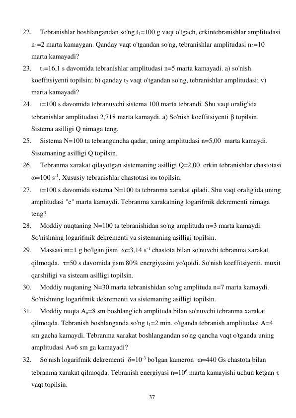  
37 
22. 
Tebranishlar boshlangandan so'ng t1=100 g vaqt o'tgach, erkintebranishlar amplitudasi 
n1=2 marta kamaygan. Qanday vaqt o'tgandan so'ng, tebranishlar amplitudasi n2=10 
marta kamayadi? 
23. 
t1=16,1 s davomida tebranishlar amplitudasi n=5 marta kamayadi. a) so'nish 
koeffitsiyenti topilsin; b) qanday t2 vaqt o'tgandan so'ng, tebranishlar amplitudasi; v) 
marta kamayadi?  
24. 
t=100 s davomida tebranuvchi sistema 100 marta tebrandi. Shu vaqt oralig'ida 
tebranishlar amplitudasi 2,718 marta kamaydi. a) So'nish koeffitsiyenti  topilsin. 
Sistema asilligi Q nimaga teng.  
25. 
Sistema N=100 ta tebranguncha qadar, uning amplitudasi n=5,00  marta kamaydi. 
Sistemaning asilligi Q topilsin. 
26. 
Tebranma xarakat qilayotgan sistemaning asilligi Q=2,00  erkin tebranishlar chastotasi   
=100 s-1. Xususiy tebranishlar chastotasi 0 topilsin. 
27. 
t=100 s davomida sistema N=100 ta tebranma xarakat qiladi. Shu vaqt oralig'ida uning 
amplitudasi "e" marta kamaydi. Tebranma xarakatning logarifmik dekrementi nimaga 
teng? 
28. 
Moddiy nuqtaning N=100 ta tebranishidan so'ng amplituda n=3 marta kamaydi. 
So'nishning logarifmik dekrementi va sistemaning asilligi topilsin. 
29. 
Massasi m=1 g bo'lgan jism  =3,14 s-1 chastota bilan so'nuvchi tebranma xarakat 
qilmoqda.  =50 s davomida jism 80% energiyasini yo'qotdi. So'nish koeffitsiyenti, muxit 
qarshiligi va sisteam asilligi topilsin. 
30. 
Moddiy nuqtaning N=30 marta tebranishidan so'ng amplituda n=7 marta kamaydi. 
So'nishning logarifmik dekrementi va sistemaning asilligi topilsin. 
31. 
Moddiy nuqta Ao=8 sm boshlang'ich amplituda bilan so'nuvchi tebranma xarakat 
qilmoqda. Tebranish boshlanganda so'ng t1=2 min. o'tganda tebranish amplitudasi A=4 
sm gacha kamaydi. Tebranma xarakat boshlangandan so'ng qancha vaqt o'tganda uning 
amplitudasi A=6 sm ga kamayadi? 
32. 
So'nish logarifmik dekrementi  =10-3 bo'lgan kameron  =440 Gs chastota bilan 
tebranma xarakat qilmoqda. Tebranish energiyasi n=106 marta kamayishi uchun ketgan   
vaqt topilsin. 
