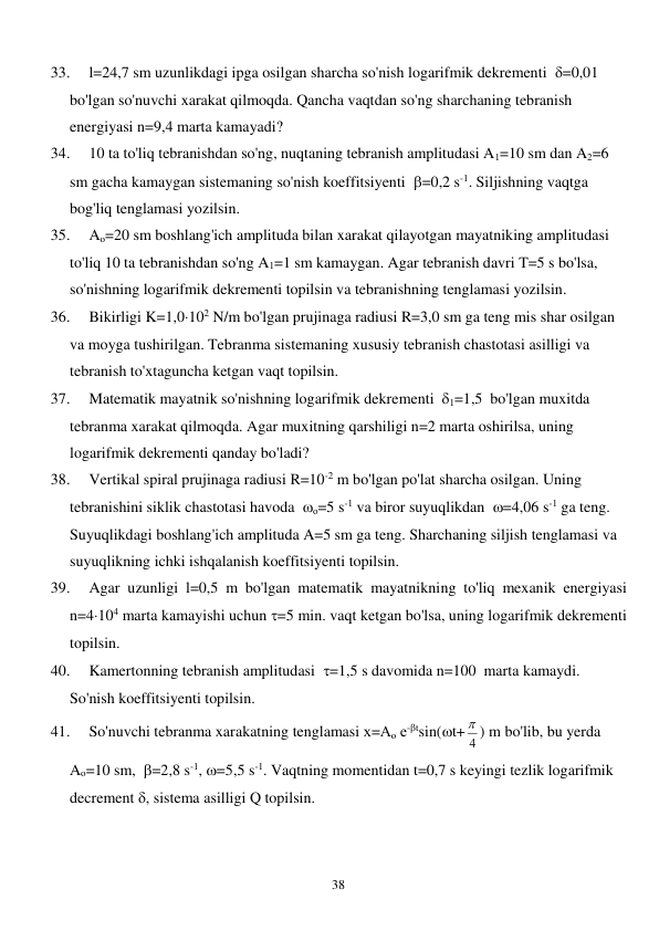  
38 
33. 
l=24,7 sm uzunlikdagi ipga osilgan sharcha so'nish logarifmik dekrementi  =0,01 
bo'lgan so'nuvchi xarakat qilmoqda. Qancha vaqtdan so'ng sharchaning tebranish 
energiyasi n=9,4 marta kamayadi? 
34. 
10 ta to'liq tebranishdan so'ng, nuqtaning tebranish amplitudasi A1=10 sm dan A2=6 
sm gacha kamaygan sistemaning so'nish koeffitsiyenti  =0,2 s-1. Siljishning vaqtga 
bog'liq tenglamasi yozilsin. 
35. 
Ao=20 sm boshlang'ich amplituda bilan xarakat qilayotgan mayatniking amplitudasi 
to'liq 10 ta tebranishdan so'ng A1=1 sm kamaygan. Agar tebranish davri T=5 s bo'lsa, 
so'nishning logarifmik dekrementi topilsin va tebranishning tenglamasi yozilsin. 
36. 
Bikirligi K=1,0102 N/m bo'lgan prujinaga radiusi R=3,0 sm ga teng mis shar osilgan 
va moyga tushirilgan. Tebranma sistemaning xususiy tebranish chastotasi asilligi va 
tebranish to'xtaguncha ketgan vaqt topilsin. 
37. 
Matematik mayatnik so'nishning logarifmik dekrementi  1=1,5  bo'lgan muxitda 
tebranma xarakat qilmoqda. Agar muxitning qarshiligi n=2 marta oshirilsa, uning 
logarifmik dekrementi qanday bo'ladi? 
38. 
Vertikal spiral prujinaga radiusi R=10-2 m bo'lgan po'lat sharcha osilgan. Uning 
tebranishini siklik chastotasi havoda  о=5 s-1 va biror suyuqlikdan  =4,06 s-1 ga teng. 
Suyuqlikdagi boshlang'ich amplituda A=5 sm ga teng. Sharchaning siljish tenglamasi va 
suyuqlikning ichki ishqalanish koeffitsiyenti topilsin. 
39. 
Agar uzunligi l=0,5 m bo'lgan matematik mayatnikning to'liq mexanik energiyasi 
n=4104 marta kamayishi uchun =5 min. vaqt ketgan bo'lsa, uning logarifmik dekrementi 
topilsin. 
40. 
Kamertonning tebranish amplitudasi  =1,5 s davomida n=100  marta kamaydi. 
So'nish koeffitsiyenti topilsin. 
41. 
So'nuvchi tebranma xarakatning tenglamasi х=Ао е-tsin(t+ 4
 ) m bo'lib, bu yerda 
Ao=10 sm,  =2,8 s-1, =5,5 s-1. Vaqtning momentidan t=0,7 s keyingi tezlik logarifmik 
decrement , sistema asilligi Q topilsin. 
