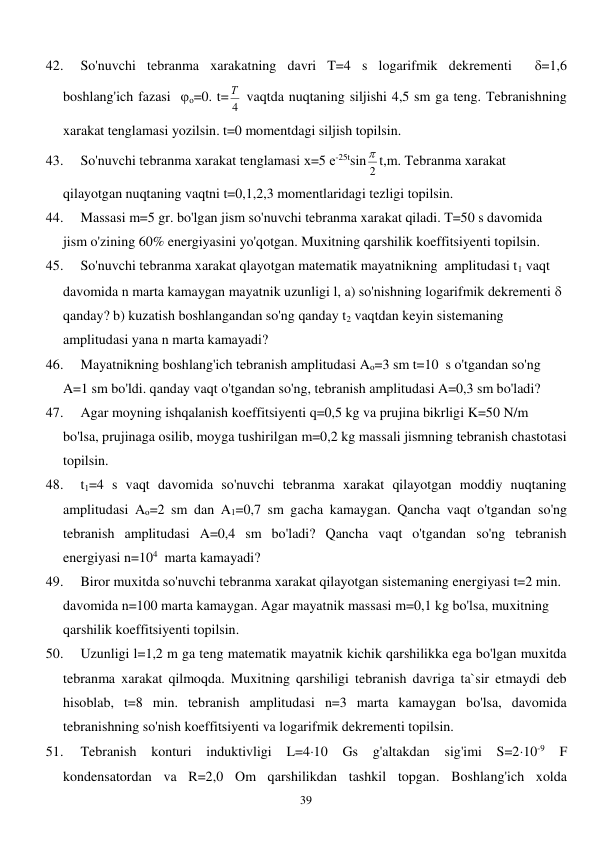  
39 
42. 
So'nuvchi tebranma xarakatning davri T=4 s logarifmik dekrementi  =1,6 
boshlang'ich fazasi  о=0. t=
4
Т  vaqtda nuqtaning siljishi 4,5 sm ga teng. Tebranishning 
xarakat tenglamasi yozilsin. t=0 momentdagi siljish topilsin. 
43. 
So'nuvchi tebranma xarakat tenglamasi х=5 е-25tsin 2
 t,m. Tebranma xarakat 
qilayotgan nuqtaning vaqtni t=0,1,2,3 momentlaridagi tezligi topilsin. 
44. 
Massasi m=5 gr. bo'lgan jism so'nuvchi tebranma xarakat qiladi. T=50 s davomida 
jism o'zining 60% energiyasini yo'qotgan. Muxitning qarshilik koeffitsiyenti topilsin. 
45. 
So'nuvchi tebranma xarakat qlayotgan matematik mayatnikning  amplitudasi t1 vaqt 
davomida n marta kamaygan mayatnik uzunligi l, a) so'nishning logarifmik dekrementi    
qanday? b) kuzatish boshlangandan so'ng qanday t2 vaqtdan keyin sistemaning 
amplitudasi yana n marta kamayadi? 
46. 
Mayatnikning boshlang'ich tebranish amplitudasi Ao=3 sm t=10  s o'tgandan so'ng 
A=1 sm bo'ldi. qanday vaqt o'tgandan so'ng, tebranish amplitudasi A=0,3 sm bo'ladi?  
47. 
Agar moyning ishqalanish koeffitsiyenti q=0,5 kg va prujina bikrligi K=50 N/m 
bo'lsa, prujinaga osilib, moyga tushirilgan m=0,2 kg massali jismning tebranish chastotasi 
topilsin. 
48. 
t1=4 s vaqt davomida so'nuvchi tebranma xarakat qilayotgan moddiy nuqtaning 
amplitudasi Ao=2 sm dan A1=0,7 sm gacha kamaygan. Qancha vaqt o'tgandan so'ng 
tebranish amplitudasi A=0,4 sm bo'ladi? Qancha vaqt o'tgandan so'ng tebranish 
energiyasi n=104  marta kamayadi? 
49. 
Biror muxitda so'nuvchi tebranma xarakat qilayotgan sistemaning energiyasi t=2 min. 
davomida n=100 marta kamaygan. Agar mayatnik massasi m=0,1 kg bo'lsa, muxitning 
qarshilik koeffitsiyenti topilsin. 
50. 
Uzunligi l=1,2 m ga teng matematik mayatnik kichik qarshilikka ega bo'lgan muxitda 
tebranma xarakat qilmoqda. Muxitning qarshiligi tebranish davriga ta`sir etmaydi deb 
hisoblab, t=8 min. tebranish amplitudasi n=3 marta kamaygan bo'lsa, davomida 
tebranishning so'nish koeffitsiyenti va logarifmik dekrementi topilsin. 
51. 
Tebranish konturi induktivligi L=410 Gs g'altakdan sig'imi S=210-9 
F 
kondensatordan va R=2,0 Om qarshilikdan tashkil topgan. Boshlang'ich xolda 
