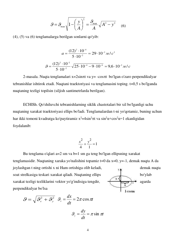  
4 
2
2
max
2
max 1
y
A
A
A
y










  (6) 
(4), (5) va (6) tenglamalarga berilgan sonlarni qo'yib:  
  
 
2
2
2
4
2
/
29 10
10
5
10
(12)
м с
a








 
10 м / с
6,9
9 10
25 10
10
5
10
12)
(
2
4
4
2
2
2












 
 
2-masala. Nuqta tenglamalari x=2sint va y= -cost  bo'lgan o'zaro perpendikulyar 
tebranishlar ishtirok etadi. Nuqtani traektoriyasi va tenglamasini toping. t=0,5 s bo'lganda 
nuqtaning tezligi topilsin (siljish santimetrlarda berilgan).  
 
ECHISh. Qo'shiluvchi tebranishlarning siklik chastotalari bir xil bo'lganligi uchu 
nuqtaning xarakat traektoriyasi ellips bo'ladi. Tenglamalardan t-ni yo'qotamiz, buning uchun 
har ikki tomoni kvadratga ko'paytiramiz х2=4sin2t va sin2α+cos2α=1 ekanligidan  
foydalanib: 
 
1
1
4
2
2

 y
x
 
 
Bu tenglama o'qlari a=2 sm va b=1 sm ga teng bo'lgan ellipsning xarakat 
tenglamasidir. Nuqtaning xaraka yo'nalishini topamiz t=0 da x=0, y=-1, demak nuqta A da 
joylashgan t ning ortishi x ni Ham ortishiga olib keladi, 
demak nuqta 
soat strelkasiga teskari xarakat qiladi. Nuqtaning ellips 
bo'ylab 
xarakat tezligi tezliklarini vektor yo'g'indisiga tengdir, 
agarda 
perpendikulyar bo'lsa     
2
2
у
х





 
t
dt
dx
х



 2 cos

 
t
dt
dy
y



sin


 
