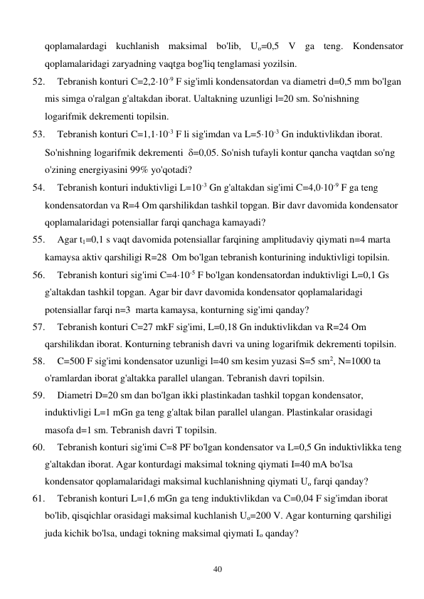  
40 
qoplamalardagi kuchlanish maksimal bo'lib, Uo=0,5 V ga teng. Kondensator 
qoplamalaridagi zaryadning vaqtga bog'liq tenglamasi yozilsin. 
52. 
Tebranish konturi C=2,210-9 F sig'imli kondensatordan va diametri d=0,5 mm bo'lgan 
mis simga o'ralgan g'altakdan iborat. Ualtakning uzunligi l=20 sm. So'nishning 
logarifmik dekrementi topilsin.  
53. 
Tebranish konturi C=1,110-3 F li sig'imdan va L=510-3 Gn induktivlikdan iborat. 
So'nishning logarifmik dekrementi  =0,05. So'nish tufayli kontur qancha vaqtdan so'ng 
o'zining energiyasini 99% yo'qotadi? 
54. 
Tebranish konturi induktivligi L=10-3 Gn g'altakdan sig'imi C=4,010-9 F ga teng 
kondensatordan va R=4 Om qarshilikdan tashkil topgan. Bir davr davomida kondensator 
qoplamalaridagi potensiallar farqi qanchaga kamayadi? 
55. 
Agar t1=0,1 s vaqt davomida potensiallar farqining amplitudaviy qiymati n=4 marta 
kamaysa aktiv qarshiligi R=28  Om bo'lgan tebranish konturining induktivligi topilsin. 
56. 
Tebranish konturi sig'imi C=410-5 F bo'lgan kondensatordan induktivligi L=0,1 Gs 
g'altakdan tashkil topgan. Agar bir davr davomida kondensator qoplamalaridagi 
potensiallar farqi n=3  marta kamaysa, konturning sig'imi qanday? 
57. 
Tebranish konturi C=27 mkF sig'imi, L=0,18 Gn induktivlikdan va R=24 Om 
qarshilikdan iborat. Konturning tebranish davri va uning logarifmik dekrementi topilsin. 
58. 
C=500 F sig'imi kondensator uzunligi l=40 sm kesim yuzasi S=5 sm2, N=1000 ta 
o'ramlardan iborat g'altakka parallel ulangan. Tebranish davri topilsin. 
59. 
Diametri D=20 sm dan bo'lgan ikki plastinkadan tashkil topgan kondensator, 
induktivligi L=1 mGn ga teng g'altak bilan parallel ulangan. Plastinkalar orasidagi 
masofa d=1 sm. Tebranish davri T topilsin. 
60. 
Tebranish konturi sig'imi C=8 PF bo'lgan kondensator va L=0,5 Gn induktivlikka teng 
g'altakdan iborat. Agar konturdagi maksimal tokning qiymati I=40 mA bo'lsa 
kondensator qoplamalaridagi maksimal kuchlanishning qiymati Uo farqi qanday? 
61. 
Tebranish konturi L=1,6 mGn ga teng induktivlikdan va C=0,04 F sig'imdan iborat 
bo'lib, qisqichlar orasidagi maksimal kuchlanish Uo=200 V. Agar konturning qarshiligi 
juda kichik bo'lsa, undagi tokning maksimal qiymati Io qanday? 
