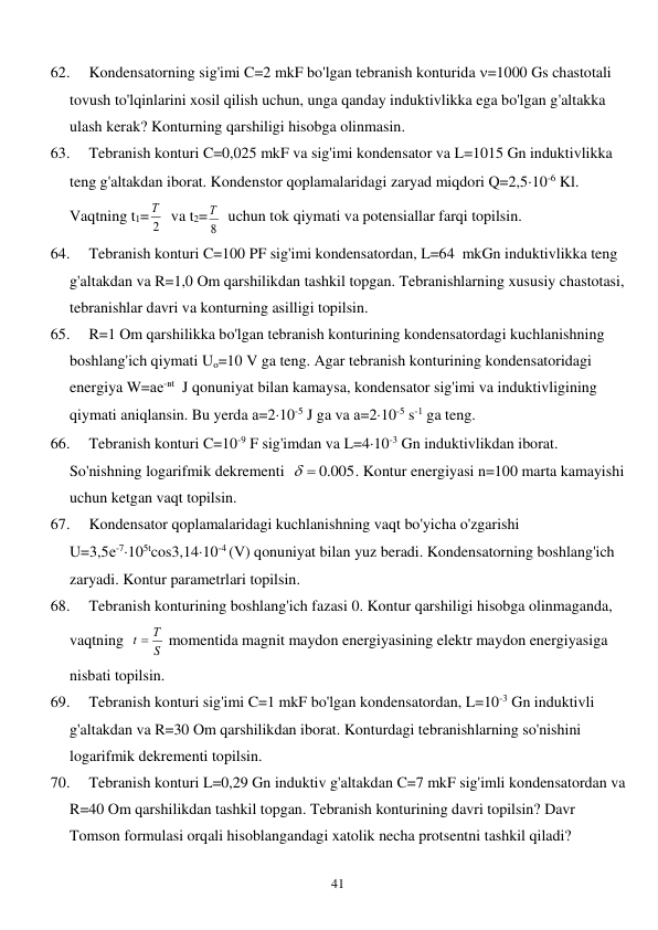  
41 
62. 
Kondensatorning sig'imi C=2 mkF bo'lgan tebranish konturida =1000 Gs chastotali 
tovush to'lqinlarini xosil qilish uchun, unga qanday induktivlikka ega bo'lgan g'altakka 
ulash kerak? Konturning qarshiligi hisobga olinmasin. 
63. 
Tebranish konturi C=0,025 mkF va sig'imi kondensator va L=1015 Gn induktivlikka 
teng g'altakdan iborat. Kondenstor qoplamalaridagi zaryad miqdori Q=2,510-6 Kl. 
Vaqtning t1=
2
Т   va t2=
8
Т   uchun tok qiymati va potensiallar farqi topilsin. 
64. 
Tebranish konturi C=100 PF sig'imi kondensatordan, L=64  mkGn induktivlikka teng 
g'altakdan va R=1,0 Om qarshilikdan tashkil topgan. Tebranishlarning xususiy chastotasi, 
tebranishlar davri va konturning asilligi topilsin. 
65. 
R=1 Om qarshilikka bo'lgan tebranish konturining kondensatordagi kuchlanishning 
boshlang'ich qiymati Uo=10 V ga teng. Agar tebranish konturining kondensatoridagi 
energiya W=ае-вt  J qonuniyat bilan kamaysa, kondensator sig'imi va induktivligining 
qiymati aniqlansin. Bu yerda а=210-5 J ga va а=210-5 s-1 ga teng. 
66. 
Tebranish konturi C=10-9 F sig'imdan va L=410-3 Gn induktivlikdan iborat. 
So'nishning logarifmik dekrementi  
  .0 005
. Kontur energiyasi n=100 marta kamayishi 
uchun ketgan vaqt topilsin. 
67. 
Kondensator qoplamalaridagi kuchlanishning vaqt bo'yicha o'zgarishi                   
U=3,5е-7105tcos3,1410-4 (V) qonuniyat bilan yuz beradi. Kondensatorning boshlang'ich 
zaryadi. Kontur parametrlari topilsin. 
68. 
Tebranish konturining boshlang'ich fazasi 0. Kontur qarshiligi hisobga olinmaganda, 
vaqtning  
S
t  Т
 momentida magnit maydon energiyasining elektr maydon energiyasiga 
nisbati topilsin. 
69. 
Tebranish konturi sig'imi C=1 mkF bo'lgan kondensatordan, L=10-3 Gn induktivli 
g'altakdan va R=30 Om qarshilikdan iborat. Konturdagi tebranishlarning so'nishini 
logarifmik dekrementi topilsin. 
70. 
Tebranish konturi L=0,29 Gn induktiv g'altakdan C=7 mkF sig'imli kondensatordan va 
R=40 Om qarshilikdan tashkil topgan. Tebranish konturining davri topilsin? Davr 
Tomson formulasi orqali hisoblangandagi xatolik necha protsentni tashkil qiladi? 
