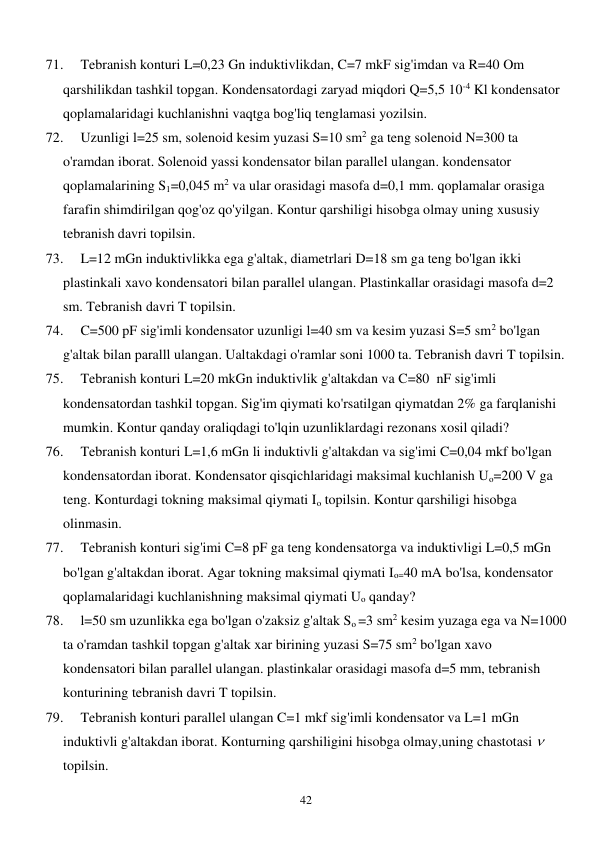  
42 
71. 
Tebranish konturi L=0,23 Gn induktivlikdan, C=7 mkF sig'imdan va R=40 Om 
qarshilikdan tashkil topgan. Kondensatordagi zaryad miqdori Q=5,5 10-4 Kl kondensator 
qoplamalaridagi kuchlanishni vaqtga bog'liq tenglamasi yozilsin. 
72. 
Uzunligi l=25 sm, solenoid kesim yuzasi S=10 sm2 ga teng solenoid N=300 ta 
o'ramdan iborat. Solenoid yassi kondensator bilan parallel ulangan. kondensator 
qoplamalarining S1=0,045 m2 va ular orasidagi masofa d=0,1 mm. qoplamalar orasiga 
farafin shimdirilgan qog'oz qo'yilgan. Kontur qarshiligi hisobga olmay uning xususiy 
tebranish davri topilsin. 
73. 
L=12 mGn induktivlikka ega g'altak, diametrlari D=18 sm ga teng bo'lgan ikki 
plastinkali xavo kondensatori bilan parallel ulangan. Plastinkallar orasidagi masofa d=2 
sm. Tebranish davri T topilsin. 
74. 
C=500 pF sig'imli kondensator uzunligi l=40 sm va kesim yuzasi S=5 sm2 bo'lgan 
g'altak bilan paralll ulangan. Ualtakdagi o'ramlar soni 1000 ta. Tebranish davri T topilsin. 
75. 
Tebranish konturi L=20 mkGn induktivlik g'altakdan va C=80  nF sig'imli 
kondensatordan tashkil topgan. Sig'im qiymati ko'rsatilgan qiymatdan 2% ga farqlanishi 
mumkin. Kontur qanday oraliqdagi to'lqin uzunliklardagi rezonans xosil qiladi? 
76. 
Tebranish konturi L=1,6 mGn li induktivli g'altakdan va sig'imi C=0,04 mkf bo'lgan 
kondensatordan iborat. Kondensator qisqichlaridagi maksimal kuchlanish Uo=200 V ga 
teng. Konturdagi tokning maksimal qiymati Io topilsin. Kontur qarshiligi hisobga 
olinmasin. 
77. 
Tebranish konturi sig'imi C=8 pF ga teng kondensatorga va induktivligi L=0,5 mGn 
bo'lgan g'altakdan iborat. Agar tokning maksimal qiymati Io=40 mA bo'lsa, kondensator 
qoplamalaridagi kuchlanishning maksimal qiymati Uo qanday? 
78. 
l=50 sm uzunlikka ega bo'lgan o'zaksiz g'altak So =3 sm2 kesim yuzaga ega va N=1000 
ta o'ramdan tashkil topgan g'altak xar birining yuzasi S=75 sm2 bo'lgan xavo 
kondensatori bilan parallel ulangan. plastinkalar orasidagi masofa d=5 mm, tebranish 
konturining tebranish davri T topilsin.  
79. 
Tebranish konturi parallel ulangan C=1 mkf sig'imli kondensator va L=1 mGn 
induktivli g'altakdan iborat. Konturning qarshiligini hisobga olmay,uning chastotasi    
topilsin.  
