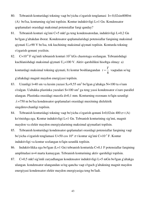  
43 
80. 
Tebranish konturidagi tokning vaqt bo'yicha o'zgarish tenglamasi  I=-0,02sin4000t 
(А)  bo'lsa, konturning sig'imi topilsin. Kontur induktivligi L=1 Gn. Kondensator 
qoplamalari orasidagi maksimal potensiallar farqi qanday? 
81. 
Tebranish konturi sig'imi C=5 mkf ga teng kondensatordan, induktivligi L=0,2 Gn 
bo'lgan g'altakdan iborat. Kondensator qoplamalaridagi potensiallar farqining maksimal 
qiymati Uo=90 V bo'lsa, tok kuchining maksimal qiymati topilsin. Konturda tokning 
o'zgarish qonuni yozilsin. 
82. 
C=10-9 F sig'imli tebranish konturi 103 kGs chastotaga sozlangan. Tebranishdagi 
kuchlanishdagi maksimal qiymati Uo=100 V. Aktiv qarshilikni hisobga olmay: a) 
konturdagi maksimal tokning qiymati, b) kontur boshlangandan  
8
t  T
 vaqtadan so'ng 
g'altakdagi magnit maydon energiyasi topilsin. 
83. 
Uzunligi l=40 sm va kesim yuzasi So=9,55 sm2 bo'lgan g'altakga N=100 ta o'ram 
o'ralgan. Ualtakka plastinka yuzalari S=100 sm2 ga teng yassi kondensator o'zaro parallel 
ulangan. Plastinka orasidagi masofa d=0,1 mm. Konturning rezonans to'lqin uzunligi  
 =750 m bo'lsa kondensator qoplamalari orasidagi muxitning dielektrik 
singdiruvchanligi topilsin. 
84. 
Tebranish konturidagi tokning vaqt bo'yicha o'zgarish qonuni I=0,02sin 400 t (A) 
ko'rinishga ega. Kontur induktivligi L=1 Gn. Tebranish konturining sig'imi, magnit 
maydon va elektr maydon energiyalarining maksimal qiymatlari topilsin. 
85. 
Tebranish konturidagi kondensator qoplamalari orasidagi potensiallar farqining vaqt 
bo'yicha o'zgarish tenglamasi U=50 cos 104  t kontur sig'imi C=10-7 F. Kontur 
induktivligi va kontur sozlangan to'lqin uzunlik topilsin. 
86. 
Induktivlikka ega bo'lgan (L=1 Gn) tebranish konturida C=0,1 F potensiallar farqining 
amplitudasi n=4 marta kamaygan. Tebranish konturining aktiv qarshiligi topilsin. 
87. 
C=0,5 mkf sig'imli zaryadlangan kondensator induktivligi L=5 mGn bo'lgan g'altakga 
ulangan. kondensator ulangandan so'ng qancha vaqt o'tgach g'altakning magnit maydon 
energiyasi kondensator elektr maydon energiyasiga teng bo'ladi.  
