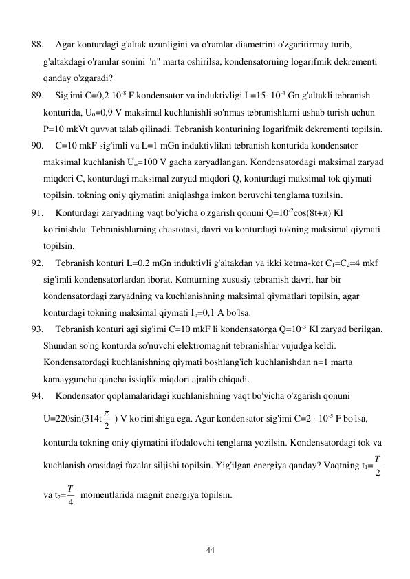  
44 
88. 
Agar konturdagi g'altak uzunligini va o'ramlar diametrini o'zgaritirmay turib, 
g'altakdagi o'ramlar sonini "n" marta oshirilsa, kondensatorning logarifmik dekrementi 
qanday o'zgaradi? 
89. 
Sig'imi C=0,2 10-8 F kondensator va induktivligi L=15 10-4 Gn g'altakli tebranish 
konturida, Uo=0,9 V maksimal kuchlanishli so'nmas tebranishlarni ushab turish uchun 
P=10 mkVt quvvat talab qilinadi. Tebranish konturining logarifmik dekrementi topilsin. 
90. 
C=10 mkF sig'imli va L=1 mGn induktivlikni tebranish konturida kondensator 
maksimal kuchlanish Uo=100 V gacha zaryadlangan. Kondensatordagi maksimal zaryad 
miqdori C, konturdagi maksimal zaryad miqdori Q, konturdagi maksimal tok qiymati 
topilsin. tokning oniy qiymatini aniqlashga imkon beruvchi tenglama tuzilsin. 
91. 
Konturdagi zaryadning vaqt bo'yicha o'zgarish qonuni Q=10-2cos(8t+) Kl 
ko'rinishda. Tebranishlarning chastotasi, davri va konturdagi tokning maksimal qiymati 
topilsin. 
92. 
Tebranish konturi L=0,2 mGn induktivli g'altakdan va ikki ketma-ket C1=C2=4 mkf 
sig'imli kondensatorlardan iborat. Konturning xususiy tebranish davri, har bir 
kondensatordagi zaryadning va kuchlanishning maksimal qiymatlari topilsin, agar 
konturdagi tokning maksimal qiymati Io=0,1 A bo'lsa. 
93. 
Tebranish konturi agi sig'imi C=10 mkF li kondensatorga Q=10-3 Kl zaryad berilgan. 
Shundan so'ng konturda so'nuvchi elektromagnit tebranishlar vujudga keldi. 
Kondensatordagi kuchlanishning qiymati boshlang'ich kuchlanishdan n=1 marta 
kamayguncha qancha issiqlik miqdori ajralib chiqadi.  
94. 
Kondensator qoplamalaridagi kuchlanishning vaqt bo'yicha o'zgarish qonuni 
U=220sin(314t 2
  ) V ko'rinishiga ega. Agar kondensator sig'imi C=2  10-5 F bo'lsa, 
konturda tokning oniy qiymatini ifodalovchi tenglama yozilsin. Kondensatordagi tok va 
kuchlanish orasidagi fazalar siljishi topilsin. Yig'ilgan energiya qanday? Vaqtning t1=
2
T  
va t2=
4
T   momentlarida magnit energiya topilsin. 
