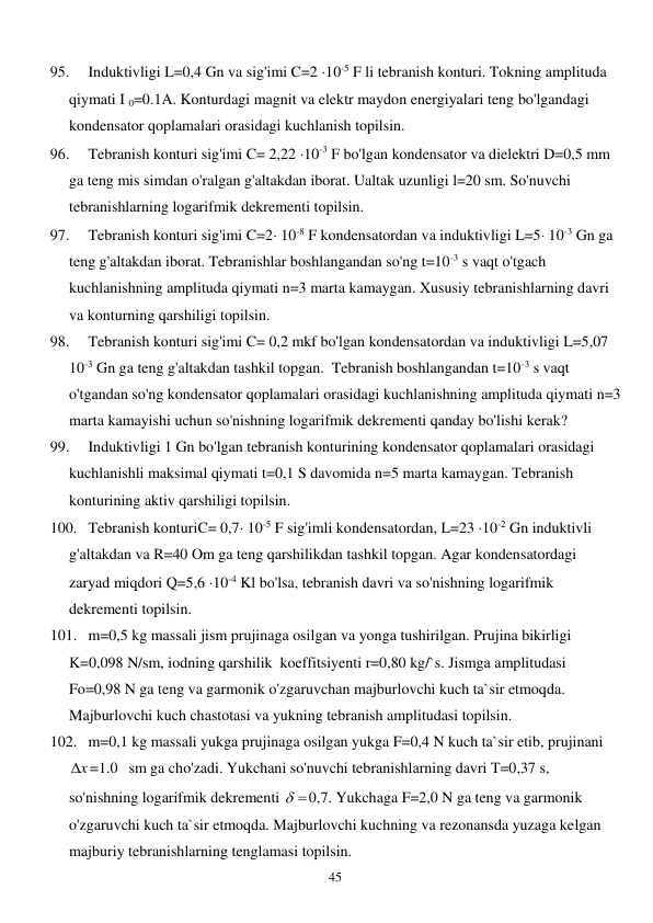  
45 
95. 
Induktivligi L=0,4 Gn va sig'imi C=2 10-5 F li tebranish konturi. Tokning amplituda 
qiymati I 0=0.1A. Konturdagi magnit va elektr maydon energiyalari teng bo'lgandagi 
kondensator qoplamalari orasidagi kuchlanish topilsin. 
96. 
Tebranish konturi sig'imi C= 2,22 10-3 F bo'lgan kondensator va dielektri D=0,5 mm 
ga teng mis simdan o'ralgan g'altakdan iborat. Ualtak uzunligi l=20 sm. So'nuvchi 
tebranishlarning logarifmik dekrementi topilsin. 
97. 
Tebranish konturi sig'imi C=2 10-8 F kondensatordan va induktivligi L=5 10-3 Gn ga 
teng g'altakdan iborat. Tebranishlar boshlangandan so'ng t=10-3 s vaqt o'tgach 
kuchlanishning amplituda qiymati n=3 marta kamaygan. Xususiy tebranishlarning davri 
va konturning qarshiligi topilsin. 
98. 
Tebranish konturi sig'imi C= 0,2 mkf bo'lgan kondensatordan va induktivligi L=5,07 
10-3 Gn ga teng g'altakdan tashkil topgan.  Tebranish boshlangandan t=10-3 s vaqt 
o'tgandan so'ng kondensator qoplamalari orasidagi kuchlanishning amplituda qiymati n=3  
marta kamayishi uchun so'nishning logarifmik dekrementi qanday bo'lishi kerak? 
99. 
Induktivligi 1 Gn bo'lgan tebranish konturining kondensator qoplamalari orasidagi 
kuchlanishli maksimal qiymati t=0,1 S davomida n=5 marta kamaygan. Tebranish 
konturining aktiv qarshiligi topilsin. 
100. Tebranish konturiC= 0,7 10-5 F sig'imli kondensatordan, L=23 10-2 Gn induktivli 
g'altakdan va R=40 Om ga teng qarshilikdan tashkil topgan. Agar kondensatordagi 
zaryad miqdori Q=5,6 10-4 Kl bo'lsa, tebranish davri va so'nishning logarifmik 
dekrementi topilsin. 
101. m=0,5 kg massali jism prujinaga osilgan va yonga tushirilgan. Prujina bikirligi 
K=0,098 N/sm, iodning qarshilik  koeffitsiyenti r=0,80 kg/`s. Jismga amplitudasi 
Fo=0,98 N ga teng va garmonik o'zgaruvchan majburlovchi kuch ta`sir etmoqda. 
Majburlovchi kuch chastotasi va yukning tebranish amplitudasi topilsin. 
102. m=0,1 kg massali yukga prujinaga osilgan yukga F=0,4 N kuch ta`sir etib, prujinani   
x
 =1.0 sm ga cho'zadi. Yukchani so'nuvchi tebranishlarning davri T=0,37 s, 
so'nishning logarifmik dekrementi 
 
0,7. Yukchaga F=2,0 N ga teng va garmonik 
o'zgaruvchi kuch ta`sir etmoqda. Majburlovchi kuchning va rezonansda yuzaga kelgan 
majburiy tebranishlarning tenglamasi topilsin. 
