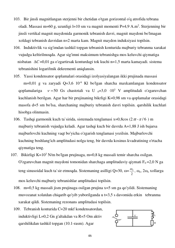  
46 
103. Bir jinsli magnitlangan sterjenni bir chetidan o'tgan gorizontal o'q atrofida tebrana 
oladi. Massasi m=60 g, uzunligi l=10 sm va magnit momenti P=4,9 A.m2. Sterjenning bir 
jinsli vertikal magnit maydonida garmonik tebranish davri, magnit maydoni bo'lmagan 
xoldagi tebranish davridan n=2 marta kam. Magnit maydon induksiyasi topilsin. 
104. Induktivlik va sig'imdan tashkil topgan tebranish konturida majburiy tebranma xarakat 
vujudga keltirilmoqda. Agar sig'imni maksimum tebranishga mos keluvchi qiymatiga       
    nisbatan  C

=0,01 ga o'zgartirsak konturdagi tok kuchi n=1,5 marta kamayadi. sistema  
     tebranishini logarifmik dekrementi aniqlansin. 
105. Yassi kondensator qoplamalari orasidagi izolyasiyalangan ikki prujinada massasi  
          m=0,01 g va zaryadi Q=3,6 10-6 Kl bo'lgan sharcha maxkamlangan kondensator 
qoplamalariga  
 
50 Gs chastotali va U 0=3,0 103 V amplitudali o'zgaruvchan 
kuchlanish berilgan. Agar har bir prujinaning bikrligi K=0,98 sm va qoplamalar orasidagi 
masofa d=5 sm bo'lsa, sharchaning majburiy tebranish davri topilsin. qarshilik kuchlari 
hisobga olinmasin. 
106. Tashqi garmonik kuch ta`sirida, sistemada tenglamasi x=0,8cos (2 t
 -
 / 6
 ) m 
majburiy tebranish vujudga keladi. Agar tashqi kuch bir davrda A=1,88 J ish bajarsa 
majburlovchi kuchning vaqt bo'yicha o'zgarish tenglamasi yozilsin. Majburlovchi 
kuchning boshlang'ich amplitudasi nolga teng, bir davrda kosinus kvadratining o'rtacha 
qiymatiga teng. 
107. Bikirligi K=103 N/m bo'lgan prujinaga, m=0,8 kg massali temir sharcha osilgan.  
O'zgaruvchan magnit maydoni tomonidan sharchaga amplitudaviy qiymati F0 =2,0 N ga 
teng sinusoidal kuch ta`sir etmoqda. Sistemaning asilligi Q=30, = 2
0
 , о, 2о xollarga 
mos keluvchi majburiy tebranishlar amplitudasi topilsin. 
108. m=0,5 kg massali jism prujinaga osilgan prujina x=5 sm ga qo'yildi. Sistemaning  
muvozanat xolatdan chiqarib qo'yib yuborilganda u t=3,5 s davomida erkin   tebranma  
xarakat qildi. Sistemaning rezonans amplitudasi topilsin. 
109. Tebranish konturida C=20 mkf kondensatordan, 
induktivligi L=0,2 Gn g'altakdan va R=5 Om aktiv 
qarshilikdan tashkil topgan (10.1-rasm). Agar 
