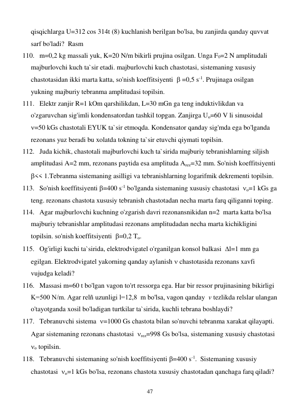  
47 
qisqichlarga U=312 cos 314t (8) kuchlanish berilgan bo'lsa, bu zanjirda qanday quvvat 
sarf bo'ladi?  Rasm 
110. m=0,2 kg massali yuk, K=20 N/m bikirli prujina osilgan. Unga F0=2 N amplitudali 
majburlovchi kuch ta`sir etadi. majburlovchi kuch chastotasi, sistemaning xususiy 
chastotasidan ikki marta katta, so'nish koeffitsiyenti   =0,5 s-1. Prujinaga osilgan 
yukning majburiy tebranma amplitudasi topilsin. 
111. Elektr zanjir R=1 kOm qarshilikdan, L=30 mGn ga teng induktivlikdan va 
o'zgaruvchan sig'imli kondensatordan tashkil topgan. Zanjirga Uo=60 V li sinusoidal  
=50 kGs chastotali EYUK ta`sir etmoqda. Kondensator qanday sig'mda ega bo'lganda 
rezonans yuz beradi bu xolatda tokning ta`sir etuvchi qiymati topilsin. 
112. Juda kichik, chastotali majburlovchi kuch ta`sirida majburiy tebranishlarning siljish 
amplitudasi A=2 mm, rezonans paytida esa amplituda Arez=32 mm. So'nish koeffitsiyenti 
<< 1.Tebranma sistemaning asilligi va tebranishlarning logarifmik dekrementi topilsin.  
113. So'nish koeffitsiyenti =400 s-1 bo'lganda sistemaning xususiy chastotasi  o=1 kGs ga 
teng. rezonans chastota xususiy tebranish chastotadan necha marta farq qiliganni toping. 
114. Agar majburlovchi kuchning o'zgarish davri rezonansnikidan n=2  marta katta bo'lsa 
majburiy tebranishlar amplitudasi rezonans amplitudadan necha marta kichikligini 
topilsin. so'nish koeffitsiyenti  =0,2 To. 
115. Og'irligi kuchi ta`sirida, elektrodvigatel o'rganilgan konsol balkasi  l=1 mm ga 
egilgan. Elektrodvigatel yakorning qanday aylanish  chastotasida rezonans xavfi 
vujudga keladi? 
116. Massasi m=60 t bo'lgan vagon to'rt ressorga ega. Har bir ressor prujinasining bikirligi 
K=500 N/m. Agar relñ uzunligi l=12,8  m bo'lsa, vagon qanday  v tezlikda relslar ulangan 
o'tayotganda xosil bo'ladigan turtkilar ta`sirida, kuchli tebrana boshlaydi? 
117. Tebranuvchi sistema  =1000 Gs chastota bilan so'nuvchi tebranma xarakat qilayapti. 
Agar sistemaning rezonans chastotasi  rez=998 Gs bo'lsa, sistemaning xususiy chastotasi  
o topilsin. 
118. Tebranuvchi sistemaning so'nish koeffitsiyenti =400 s-1.  Sistemaning xususiy 
chastotasi  o=1 kGs bo'lsa, rezonans chastota xususiy chastotadan qanchaga farq qiladi? 
