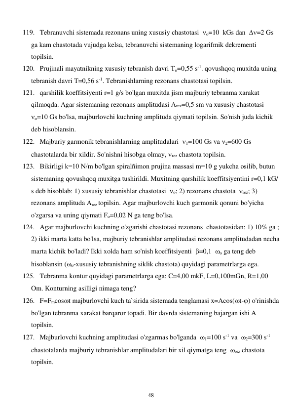  
48 
119. Tebranuvchi sistemada rezonans uning xususiy chastotasi  o=10  kGs dan  =2 Gs 
ga kam chastotada vujudga kelsa, tebranuvchi sistemaning logarifmik dekrementi 
topilsin. 
120. Prujinali mayatnikning xususiy tebranish davri To=0,55 s-1. qovushqoq muxitda uning 
tebranish davri T=0,56 s-1. Tebranishlarning rezonans chastotasi topilsin. 
121. qarshilik koeffitsiyenti r=1 g/s bo'lgan muxitda jism majburiy tebranma xarakat 
qilmoqda. Agar sistemaning rezonans amplitudasi Arez=0,5 sm va xususiy chastotasi  
o=10 Gs bo'lsa, majburlovchi kuchning amplituda qiymati topilsin. So'nish juda kichik 
deb hisoblansin. 
122. Majburiy garmonik tebranishlarning amplitudalari  1=100 Gs va 2=600 Gs 
chastotalarda bir xildir. So'nishni hisobga olmay, rez chastota topilsin. 
123. Bikirligi k=10 N/m bo'lgan spiralñimon prujina massasi m=10 g yukcha osilib, butun 
sistemaning qovushqoq muxitga tushirildi. Muxitning qarshilik koeffitsiyentini r=0,1 kG/ 
s deb hisoblab: 1) xususiy tebranishlar chastotasi  o; 2) rezonans chastota  rez; 3) 
rezonans amplituda Arez topilsin. Agar majburlovchi kuch garmonik qonuni bo'yicha 
o'zgarsa va uning qiymati Fo=0,02 N ga teng bo'lsa. 
124. Agar majburlovchi kuchning o'zgarishi chastotasi rezonans  chastotasidan: 1) 10% ga ; 
2) ikki marta katta bo'lsa, majburiy tebranishlar amplitudasi rezonans amplitudadan necha 
marta kichik bo'ladi? Ikki xolda ham so'nish koeffitsiyenti  =0,1  o ga teng deb 
hisoblansin (o-xususiy tebranishning siklik chastota) quyidagi parametrlarga ega. 
125. Tebranma kontur quyidagi parametrlarga ega: C=4,00 mkF, L=0,100mGn, R=1,00 
Om. Konturning asilligi nimaga teng? 
126. F=Fmcost majburlovchi kuch ta`sirida sistemada tenglamasi x=Acos(t-) o'rinishda 
bo'lgan tebranma xarakat barqaror topadi. Bir davrda sistemaning bajargan ishi A 
topilsin. 
127. Majburlovchi kuchning amplitudasi o'zgarmas bo'lganda  1=100 s-1 va  2=300 s-1 
chastotalarda majburiy tebranishlar amplitudalari bir xil qiymatga teng  rez chastota 
topilsin. 
