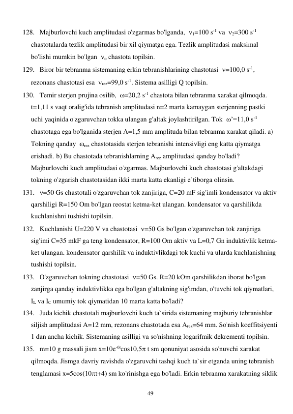  
49 
128. Majburlovchi kuch amplitudasi o'zgarmas bo'lganda,  1=100 s-1 va  2=300 s-1 
chastotalarda tezlik amplitudasi bir xil qiymatga ega. Tezlik amplitudasi maksimal 
bo'lishi mumkin bo'lgan  o chastota topilsin. 
129. Biror bir tebranma sistemaning erkin tebranishlarining chastotasi  =100,0 s-1, 
rezonans chastotasi esa  rez=99,0 s-1. Sistema asilligi Q topilsin. 
130. Temir sterjen prujina osilib,  =20,2 s-1 chastota bilan tebranma xarakat qilmoqda. 
t=1,11 s vaqt oralig'ida tebranish amplitudasi n=2 marta kamaygan sterjenning pastki 
uchi yaqinida o'zgaruvchan tokka ulangan g'altak joylashtirilgan. Tok  ’=11,0 s-1  
chastotaga ega bo'lganida sterjen A=1,5 mm amplituda bilan tebranma xarakat qiladi. a) 
Tokning qanday  rez chastotasida sterjen tebranishi intensivligi eng katta qiymatga 
erishadi. b) Bu chastotada tebranishlarning Arez amplitudasi qanday bo'ladi? 
Majburlovchi kuch amplitudasi o'zgarmas. Majburlovchi kuch chastotasi g'altakdagi 
tokning o'zgarish chastotasidan ikki marta katta ekanligi e`tiborga olinsin. 
131. =50 Gs chastotali o'zgaruvchan tok zanjiriga, C=20 mF sig'imli kondensator va aktiv 
qarshiligi R=150 Om bo'lgan reostat ketma-ket ulangan. kondensator va qarshilikda 
kuchlanishni tushishi topilsin. 
132. Kuchlanishi U=220 V va chastotasi  =50 Gs bo'lgan o'zgaruvchan tok zanjiriga 
sig'imi C=35 mkF ga teng kondensator, R=100 Om aktiv va L=0,7 Gn induktivlik ketma-
ket ulangan. kondensator qarshilik va induktivlikdagi tok kuchi va ularda kuchlanishning 
tushishi topilsin. 
133. O'zgaruvchan tokning chastotasi  =50 Gs. R=20 kOm qarshilikdan iborat bo'lgan 
zanjirga qanday induktivlikka ega bo'lgan g'altakning sig'imdan, o'tuvchi tok qiymatlari, 
IL va IC umumiy tok qiymatidan 10 marta katta bo'ladi? 
134. Juda kichik chastotali majburlovchi kuch ta`sirida sistemaning majburiy tebranishlar 
siljish amplitudasi A=12 mm, rezonans chastotada esa Arez=64 mm. So'nish koeffitsiyenti 
1 dan ancha kichik. Sistemaning asilligi va so'nishning logarifmik dekrementi topilsin. 
135. m=10 g massali jism x=10e-6tcos10,5 t sm qonuniyat asosida so'nuvchi xarakat 
qilmoqda. Jismga davriy ravishda o'zgaruvchi tashqi kuch ta`sir etganda uning tebranish 
tenglamasi x=5cos(10t+4) sm ko'rinishga ega bo'ladi. Erkin tebranma xarakatning siklik 
