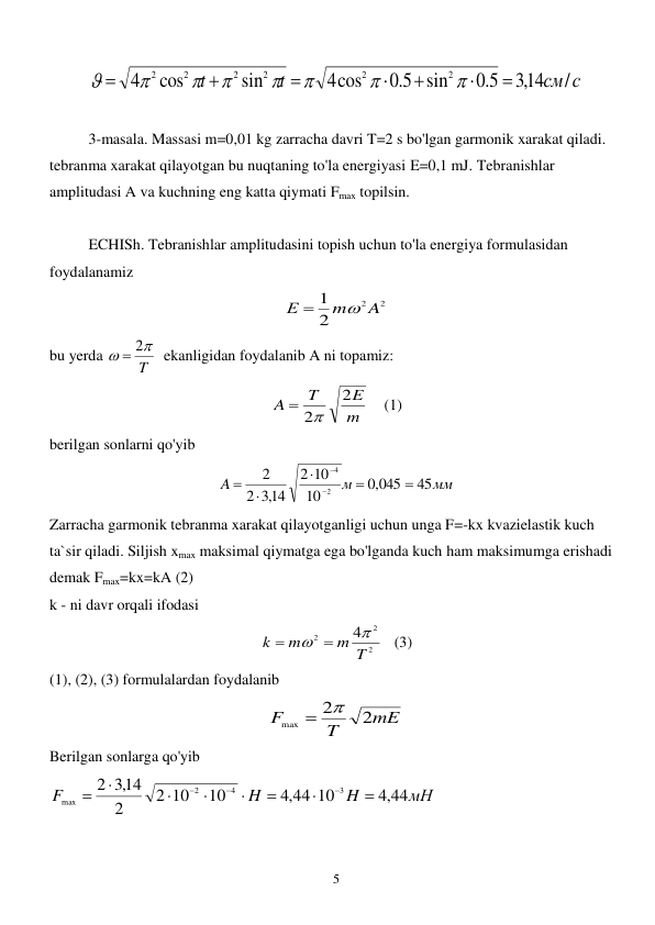  
5 
см с
t
t
/
,314
5.0
sin
5.0
4cos
sin
cos
4
2
2
2
2
2
2















 
 
3-masala. Massasi m=0,01 kg zarracha davri T=2 s bo'lgan garmonik xarakat qiladi. 
tebranma xarakat qilayotgan bu nuqtaning to'la energiyasi E=0,1 mJ. Tebranishlar 
amplitudasi A va kuchning eng katta qiymati Fmax topilsin. 
 
ECHISh. Tebranishlar amplitudasini topish uchun to'la energiya formulasidan 
foydalanamiz  
2
2
2
1
A
m
Е


          
bu yerda 
T


 2
  ekanligidan foydalanib A ni topamiz: 
m
E
T
A
2
 2
    (1) 
berilgan sonlarni qo'yib 
мм
м
A
45
,0 045
10
10
2
,314
2
2
2
4







 
Zarracha garmonik tebranma xarakat qilayotganligi uchun unga F=-kx kvazielastik kuch 
ta`sir qiladi. Siljish xmax maksimal qiymatga ega bo'lganda kuch ham maksimumga erishadi 
demak Fmax=kx=kA (2) 
k - ni davr orqali ifodasi  
2
2
2
4
m T
m
k

 

   (3) 
(1), (2), (3) formulalardan foydalanib  
mE
T
F
2
2
max


 
Berilgan sonlarga qo'yib 
мН
H
H
F
,4 44
,4 44 10
10
2 10
2
,314
2
3
4
2
max











 
 
