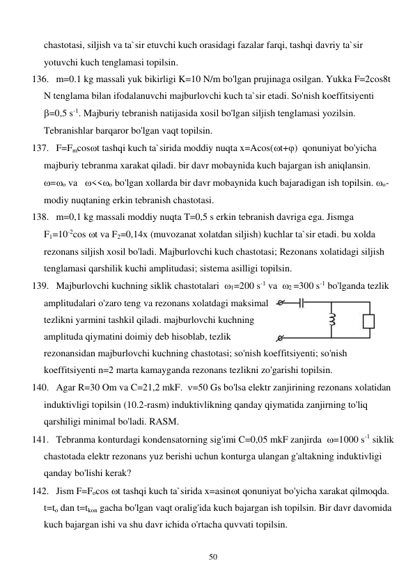  
50 
chastotasi, siljish va ta`sir etuvchi kuch orasidagi fazalar farqi, tashqi davriy ta`sir 
yotuvchi kuch tenglamasi topilsin. 
136. m=0.1 kg massali yuk bikirligi K=10 N/m bo'lgan prujinaga osilgan. Yukka F=2cos8t 
N tenglama bilan ifodalanuvchi majburlovchi kuch ta`sir etadi. So'nish koeffitsiyenti  
=0,5 s-1. Majburiy tebranish natijasida xosil bo'lgan siljish tenglamasi yozilsin. 
Tebranishlar barqaror bo'lgan vaqt topilsin. 
137. F=Fmcost tashqi kuch ta`sirida moddiy nuqta x=Acos(t+)  qonuniyat bo'yicha 
majburiy tebranma xarakat qiladi. bir davr mobaynida kuch bajargan ish aniqlansin.  
=o va   <<o bo'lgan xollarda bir davr mobaynida kuch bajaradigan ish topilsin. o-  
modiy nuqtaning erkin tebranish chastotasi. 
138. m=0,1 kg massali moddiy nuqta T=0,5 s erkin tebranish davriga ega. Jismga             
F1=10-2cos t va F2=0,14x (muvozanat xolatdan siljish) kuchlar ta`sir etadi. bu xolda 
rezonans siljish xosil bo'ladi. Majburlovchi kuch chastotasi; Rezonans xolatidagi siljish 
tenglamasi qarshilik kuchi amplitudasi; sistema asilligi topilsin. 
139. Majburlovchi kuchning siklik chastotalari  1=200 s-1 va  2 =300 s-1 bo'lganda tezlik 
amplitudalari o'zaro teng va rezonans xolatdagi maksimal 
tezlikni yarmini tashkil qiladi. majburlovchi kuchning 
amplituda qiymatini doimiy deb hisoblab, tezlik 
rezonansidan majburlovchi kuchning chastotasi; so'nish koeffitsiyenti; so'nish 
koeffitsiyenti n=2 marta kamayganda rezonans tezlikni zo'garishi topilsin.  
140. Agar R=30 Om va C=21,2 mkF.  =50 Gs bo'lsa elektr zanjirining rezonans xolatidan 
induktivligi topilsin (10.2-rasm) induktivlikning qanday qiymatida zanjirning to'liq 
qarshiligi minimal bo'ladi. RASM.  
141. Tebranma konturdagi kondensatorning sig'imi C=0,05 mkF zanjirda  =1000 s-1 siklik 
chastotada elektr rezonans yuz berishi uchun konturga ulangan g'altakning induktivligi 
qanday bo'lishi kerak? 
142. Jism F=Focos t tashqi kuch ta`sirida x=asint qonuniyat bo'yicha xarakat qilmoqda. 
t=to dan t=tkon gacha bo'lgan vaqt oralig'ida kuch bajargan ish topilsin. Bir davr davomida 
kuch bajargan ishi va shu davr ichida o'rtacha quvvati topilsin. 
