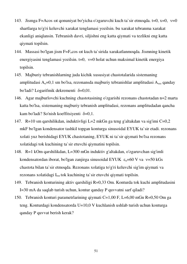  
51 
143. Jismga F=Acos t qonuniyat bo'yicha o'zgaruvchi kuch ta`sir etmoqda. t=0, x=0,  =0 
shartlarga to'g'ri keluvchi xarakat tenglamasi yozilsin. bu xarakat tebranma xarakat 
ekanligi aniqlansin. Tebranish davri, siljishni eng katta qiymati va tezlikni eng katta 
qiymati topilsin. 
144. Massasi bo'lgan jism F=Focos t kuch ta`sirida xarakatlanmoqda. Jismning kinetik 
energiyasini tenglamasi yozilsin. t=0,  =0 holat uchun maksimal kinetik energiya 
topilsin. 
145. Majburiy tebranishlarning juda kichik xususiyat chastotalarida sistemaning 
amplitudasi Ao=0,1 sm bo'lsa, rezonansda majburiy tebranishlar amplitudasi Arez qanday 
bo'ladi? Logarifmik dekrementi  =0,01. 
146. Agar majburlovchi kuchning chastotasining o'zgarishi rezonans chastotadan n=2 marta 
katta bo'lsa, sistemaning majburiy tebranish amplitudasi, rezonans amplitudadan qancha 
kam bo'ladi? So'nish koeffitsiyenti  =0,1. 
147. R=10 sm qarshilikdan, induktivligi L=2 mkGn ga teng g'altakdan va sig'imi C=0,2 
mkF bo'lgan kondensator tashkil topgan konturga sinusoidal EYUK ta`sir etadi. rezonans 
xolati yuz berishidagi EYUK chastotaning, EYUK ni ta`sir qiymati bo'lsa rezonans 
xolatidagi tok kuchining ta`sir etuvchi qiymatini topilsin. 
148. R=1 kOm qarshilikdan, L=300 mGn induktiv g'altakdan, o'zgaruvchan sig'imli 
kondensatordan iborat, bo'lgan zanjirga sinusoidal EYUK  o=60 V va  =50 kGs 
chastota bilan ta`sir etmoqda. Rezonans xolatiga to'g'ri keluvchi sig'im qiymati va 
rezonans xolatidagi Irez tok kuchining ta`sir etuvchi qiymati topilsin. 
149. Tebranish konturining aktiv qarshiligi R=0,33 Om. Konturda tok kuchi amplitudasini 
I=30 mA da saqlab turish uchun, kontur qanday P quvvatni sarf qiladi? 
150. Tebranish konturi parametrlarining qiymati C=1,00 F, L=6,00 mGn R=0,50 Om ga 
teng. Konturdagi kondensatorda U=10,0 V kuchlanish ushlab turish uchun konturga 
qanday P quvvat berish kerak?                  
 
 
 
 
