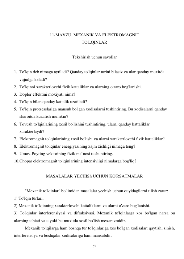  
52 
 
 
11-MAVZU. MEXANIK VA ELEKTROMAGNIT 
TO'LQINLAR 
 
Tekshirish uchun savollar 
 
1. To'lqin deb nimaga aytiladi? Qanday to'lqinlar turini bilasiz va ular qanday muxitda 
vujudga keladi? 
2. To'lqinni xarakterlovchi fizik kattaliklar va ularning o'zaro bog'lanishi. 
3. Dopler effektini moxiyati nima? 
4. To'lqin bilan qanday kattalik uzatiladi? 
5. To'lqin protsesslariga mansub bo'lgan xodisalarni tushintiring. Bu xodisalarni qanday 
sharoitda kuzatish mumkin? 
6. Tovush to'lqinlarining xosil bo'lishini tushintiring, ularni qanday kattaliklar 
xarakterlaydi? 
7. Elektromagnit to'lqinlarining xosil bo'lishi va ularni xarakterlovchi fizik kattaliklar? 
8. Elektromagnit to'lqinlar energiyasining xajm zichligi nimaga teng? 
9. Umov-Poyting vektorining fizik ma`nosi tushuntiring. 
10. Chopar elektromagnit to'lqinlarining intensivligi nimalarga bog'liq? 
 
MASALALAR YECHISh UCHUN KO'RSATMALAR 
 
 
"Mexanik to'lqinlar" bo'limidan masalalar yechish uchun quyidagilarni tilish zarur: 
1) To'lqin turlari. 
2) Mexanik to'lqinning xarakterlovchi kattaliklarni va ularni o'zaro bog'lanishi. 
3) To'lqinlar interferensiyasi va difraksiyasi. Mexanik to'lqinlarga xos bo'lgan narsa bu 
ularning tabiati va u yoki bu muxitda xosil bo'lish mexanizmidir. 
Mexanik to'lqilarga ham boshqa tur to'lqinlariga xos bo'lgan xodisalar: qaytish, sinish, 
interferensiya va boshqalar xodisalariga ham mansubdir. 
