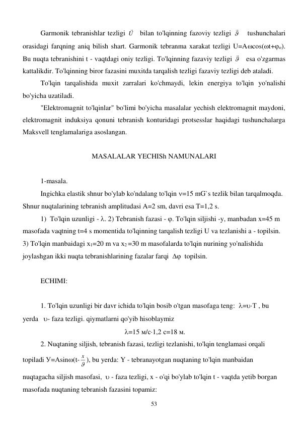  
53 
Garmonik tebranishlar tezligi U
   bilan to'lqinning fazoviy tezligi 
   tushunchalari 
orasidagi farqning aniq bilish shart. Garmonik tebranma xarakat tezligi U=Acos(t+о). 
Bu nuqta tebranishini t - vaqtdagi oniy tezligi. To'lqinning fazaviy tezligi 
   esa o'zgarmas 
kattalikdir. To'lqinning biror fazasini muxitda tarqalish tezligi fazaviy tezligi deb ataladi. 
To'lqin tarqalishida muxit zarralari ko'chmaydi, lekin energiya to'lqin yo'nalishi 
bo'yicha uzatiladi. 
"Elektromagnit to'lqinlar" bo'limi bo'yicha masalalar yechish elektromagnit maydoni, 
elektromagnit induksiya qonuni tebranish konturidagi protsesslar haqidagi tushunchalarga 
Maksvell tenglamalariga asoslangan. 
 
MASALALAR YECHISh NAMUNALARI 
 
1-masala. 
  
Ingichka elastik shnur bo'ylab ko'ndalang to'lqin =15 mG`s tezlik bilan tarqalmoqda. 
Shnur nuqtalarining tebranish amplitudasi A=2 sm, davri esa T=1,2 s. 
1)  To'lqin uzunligi - . 2) Tebranish fazasi - . To'lqin siljishi -y, manbadan x=45 m 
masofada vaqtning t=4 s momentida to'lqinning tarqalish tezligi U va tezlanishi a - topilsin. 
3) To'lqin manbaidagi х1=20 m va х2 =30 m masofalarda to'lqin nurining yo'nalishida 
joylashgan ikki nuqta tebranishlarining fazalar farqi    topilsin. 
 
ECHIMI: 
 
 
1. To'lqin uzunligi bir davr ichida to'lqin bosib o'tgan masofaga teng:  =Т , bu 
yerda   - faza tezligi. qiymatlarni qo'yib hisoblaymiz       
 =15 м/с1,2 с=18 м. 
 
2. Nuqtaning siljish, tebranish fazasi, tezligi tezlanishi, to'lqin tenglamasi orqali 
topiladi У=Аsin(t- 
x ), bu yerda: Y - tebranayotgan nuqtaning to'lqin manbaidan 
nuqtagacha siljish masofasi,   - faza tezligi, x - o'qi bo'ylab to'lqin t - vaqtda yetib borgan 
masofada nuqtaning tebranish fazasini topamiz:        
