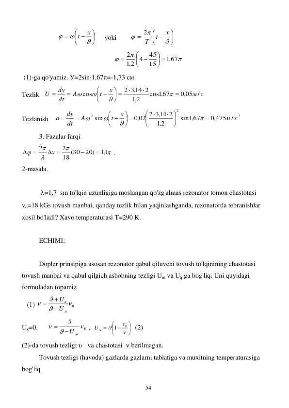  
54 
                     





 




x
t
     yoki        





 




x
t
T
2
 



,1 67
15
45
4
2,1
2
 







 
 (1)-ga qo'yamiz. У=2sin1,67=-1,73 см  
Tezlik   
м с
x
t
A
dt
dy
U
/
,0 05
cos ,1 67
2,1
,314 2
2
cos



 




 






 
Tezlanish    
2
2
2
/
,0 475
sin ,167
2,1
,314 2
,0 02 2
sin
м с
x
t
A
dt
dy
a









 




 






 
 
3. Fazalar farqi 





1,1
20)
18 (30
2
2


 


x
 . 
2-masala. 
 
 
 =1,7  sm to'lqin uzunligiga moslangan qo'zg'almas rezonator tomon chastotasi  
о=18 kGs tovush manbai, qanday tezlik bilan yaqinlashganda, rezonatorda tebranishlar 
xosil bo'ladi? Xavo temperaturasi T=290 K. 
 
ECHIMI: 
  
 
Dopler prinsipiga asosan rezonator qabul qiluvchi tovush to'lqinining chastotasi 
tovush manbai va qabul qilgich asbobning tezligi Um va Uq ga bog'liq. Uni quyidagi 
formuladan topamiz       
   (1) 
0



м
к
U
U



 
Uқ=0,      
 0



U м

 ,  





 




0
1
Uм
  (2)  
(2)-da tovush tezligi    va chastotasi   berilmagan. 
 
Tovush tezligi (havoda) gazlarda gazlarni tabiatiga va muxitning temperaturasiga 
bog'liq        
