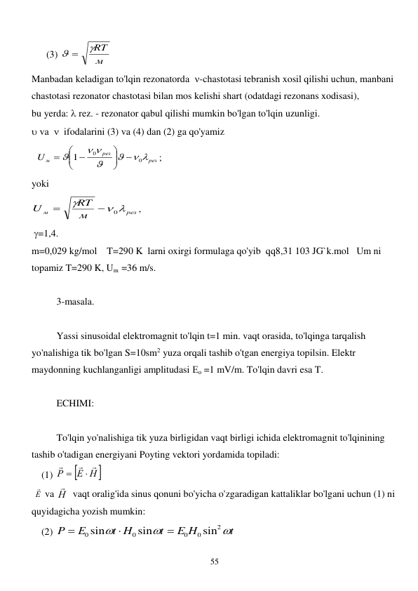  
55 
      (3) 
м
RT
 
 
Manbadan keladigan to'lqin rezonatorda  -chastotasi tebranish xosil qilishi uchun, manbani 
chastotasi rezonator chastotasi bilan mos kelishi shart (odatdagi rezonans xodisasi), 
bu yerda:  rez. - rezonator qabul qilishi mumkin bo'lgan to'lqin uzunligi. 
 va    ifodalarini (3) va (4) dan (2) ga qo'yamiz 
  
рез
рез
Uм
 


 

0
0
1






 

; 
yoki 
рез
м
м
RT
U
 

0


,  
 =1,4. 
m=0,029 kg/mol    T=290 K  larni oxirgi formulaga qo'yib  qq8,31 103 JG`k.mol   Um ni 
topamiz T=290 K, Um  =36 m/s. 
 
3-masala. 
 
 
Yassi sinusoidal elektromagnit to'lqin t=1 min. vaqt orasida, to'lqinga tarqalish 
yo'nalishiga tik bo'lgan S=10sm2 yuza orqali tashib o'tgan energiya topilsin. Elektr 
maydonning kuchlanganligi amplitudasi Ео =1 mV/m. To'lqin davri esa T. 
 
ECHIMI: 
 
 
To'lqin yo'nalishiga tik yuza birligidan vaqt birligi ichida elektromagnit to'lqinining 
tashib o'tadigan energiyani Poyting vektori yordamida topiladi: 
    (1) 

Е Н 
Р





 
 Е
  va Н

  vaqt oralig'ida sinus qonuni bo'yicha o'zgaradigan kattaliklar bo'lgani uchun (1) ni 
quyidagicha yozish mumkin: 
    (2) 
t
E H
t
t H
E
P



2
0
0
0
0
sin
sin
sin



 
