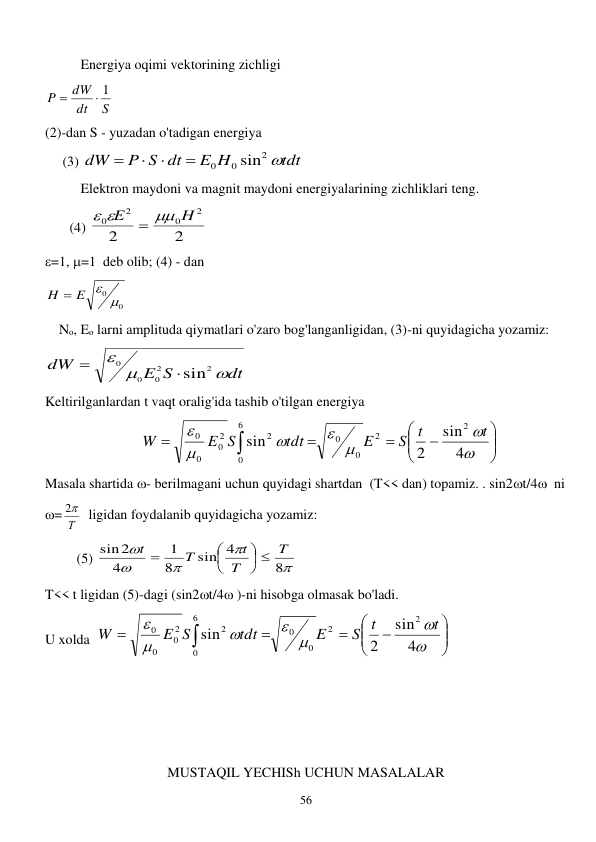  
56 
 
Energiya oqimi vektorining zichligi 
S
dt
dW
P
 1

 
(2)-dan S - yuzadan o'tadigan energiya 
     (3) 
tdt
E H
P S dt
dW

2
0
0
sin




     
 
Elektron maydoni va magnit maydoni energiyalarining zichliklari teng. 
       (4) 
2
2
2
0
2
0
H
E

 

 
=1, =1  deb olib; (4) - dan  
0
0 
H  E 
 
    No, Eo larni amplituda qiymatlari o'zaro bog'langanligidan, (3)-ni quyidagicha yozamiz:   
dt
E S
dW



2
2
0
0
0
sin

 
Keltirilganlardan t vaqt oralig'ida tashib o'tilgan energiya  
  


















4
sin
2
sin
2
2
0
0
6
0
2
2
0
0
0
t
S t
E
tdt
E S
W
 
Masala shartida - berilmagani uchun quyidagi shartdan  (T<< dan) topamiz. . sin2t/4  ni  
= Т

2   ligidan foydalanib quyidagicha yozamiz:   
         (5) 





8
sin 4
8
1
4
sin2
T
T
t
T
t






 
T<< t ligidan (5)-dagi (sin2t/4 )-ni hisobga olmasak bo'ladi. 
U xolda  


















4
sin
2
sin
2
2
0
0
6
0
2
2
0
0
0
t
S t
E
tdt
E S
W
  
  
 
 
 
MUSTAQIL YECHISh UCHUN MASALALAR 
