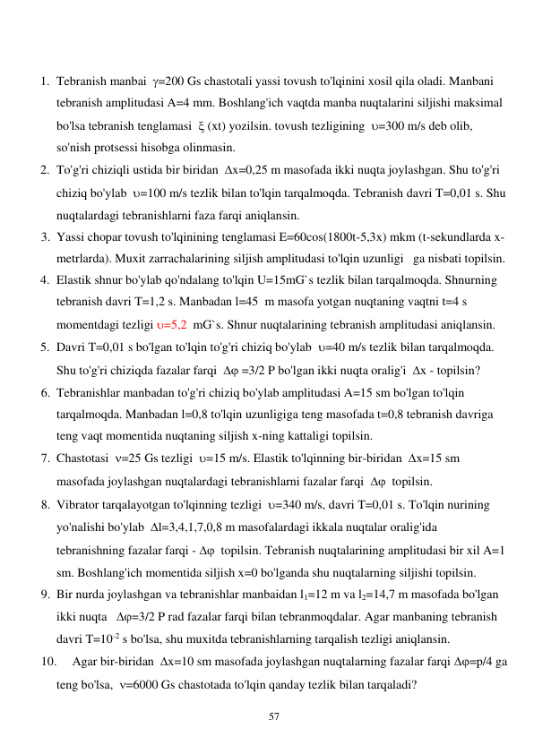  
57 
 
1. Tebranish manbai  =200 Gs chastotali yassi tovush to'lqinini xosil qila oladi. Manbani 
tebranish amplitudasi A=4 mm. Boshlang'ich vaqtda manba nuqtalarini siljishi maksimal 
bo'lsa tebranish tenglamasi   (xt) yozilsin. tovush tezligining  =300 m/s deb olib, 
so'nish protsessi hisobga olinmasin. 
2. To'g'ri chiziqli ustida bir biridan  x=0,25 m masofada ikki nuqta joylashgan. Shu to'g'ri 
chiziq bo'ylab  =100 m/s tezlik bilan to'lqin tarqalmoqda. Tebranish davri T=0,01 s. Shu 
nuqtalardagi tebranishlarni faza farqi aniqlansin. 
3. Yassi chopar tovush to'lqinining tenglamasi E=60cos(1800t-5,3x) mkm (t-sekundlarda x-
metrlarda). Muxit zarrachalarining siljish amplitudasi to'lqin uzunligi   ga nisbati topilsin. 
4. Elastik shnur bo'ylab qo'ndalang to'lqin U=15mG`s tezlik bilan tarqalmoqda. Shnurning 
tebranish davri T=1,2 s. Manbadan l=45  m masofa yotgan nuqtaning vaqtni t=4 s 
momentdagi tezligi =5,2  mG`s. Shnur nuqtalarining tebranish amplitudasi aniqlansin. 
5. Davri T=0,01 s bo'lgan to'lqin to'g'ri chiziq bo'ylab  =40 m/s tezlik bilan tarqalmoqda. 
Shu to'g'ri chiziqda fazalar farqi   =3/2 P bo'lgan ikki nuqta oralig'i  x - topilsin? 
6. Tebranishlar manbadan to'g'ri chiziq bo'ylab amplitudasi A=15 sm bo'lgan to'lqin 
tarqalmoqda. Manbadan l=0,8 to'lqin uzunligiga teng masofada t=0,8 tebranish davriga 
teng vaqt momentida nuqtaning siljish x-ning kattaligi topilsin. 
7. Chastotasi  =25 Gs tezligi  =15 m/s. Elastik to'lqinning bir-biridan  x=15 sm 
masofada joylashgan nuqtalardagi tebranishlarni fazalar farqi    topilsin. 
8. Vibrator tarqalayotgan to'lqinning tezligi  =340 m/s, davri T=0,01 s. To'lqin nurining 
yo'nalishi bo'ylab  l=3,4,1,7,0,8 m masofalardagi ikkala nuqtalar oralig'ida 
tebranishning fazalar farqi -   topilsin. Tebranish nuqtalarining amplitudasi bir xil A=1 
sm. Boshlang'ich momentida siljish x=0 bo'lganda shu nuqtalarning siljishi topilsin. 
9. Bir nurda joylashgan va tebranishlar manbaidan l1=12 m va l2=14,7 m masofada bo'lgan 
ikki nuqta   =3/2 P rad fazalar farqi bilan tebranmoqdalar. Agar manbaning tebranish 
davri T=10-2 s bo'lsa, shu muxitda tebranishlarning tarqalish tezligi aniqlansin. 
10. 
Agar bir-biridan  x=10 sm masofada joylashgan nuqtalarning fazalar farqi =p/4 ga 
teng bo'lsa,  =6000 Gs chastotada to'lqin qanday tezlik bilan tarqaladi? 
