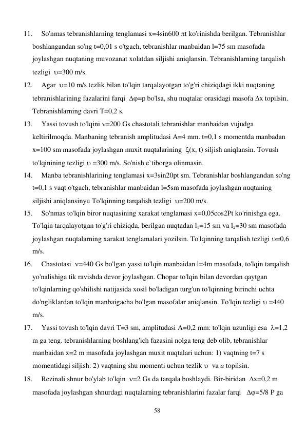  
58 
11. 
So'nmas tebranishlarning tenglamasi x=4sin600 t ko'rinishda berilgan. Tebranishlar 
boshlangandan so'ng t=0,01 s o'tgach, tebranishlar manbaidan l=75 sm masofada 
joylashgan nuqtaning muvozanat xolatdan siljishi aniqlansin. Tebranishlarning tarqalish 
tezligi  =300 m/s. 
12. 
Agar  =10 m/s tezlik bilan to'lqin tarqalayotgan to'g'ri chiziqdagi ikki nuqtaning 
tebranishlarining fazalarini farqi  =p bo'lsa, shu nuqtalar orasidagi masofa x topilsin. 
Tebranishlarning davri T=0,2 s. 
13. 
Yassi tovush to'lqini =200 Gs chastotali tebranishlar manbaidan vujudga 
keltirilmoqda. Manbaning tebranish amplitudasi A=4 mm. t=0,1 s momentda manbadan 
x=100 sm masofada joylashgan muxit nuqtalarining  (x, t) siljish aniqlansin. Tovush 
to'lqinining tezligi  =300 m/s. So'nish e`tiborga olinmasin. 
14. 
Manba tebranishlarining tenglamasi x=3sin20pt sm. Tebranishlar boshlangandan so'ng 
t=0,1 s vaqt o'tgach, tebranishlar manbaidan l=5sm masofada joylashgan nuqtaning 
siljishi aniqlansinyu To'lqinning tarqalish tezligi  =200 m/s. 
15. 
So'nmas to'lqin biror nuqtasining xarakat tenglamasi x=0,05cos2Pt ko'rinishga ega. 
To'lqin tarqalayotgan to'g'ri chiziqda, berilgan nuqtadan l1=15 sm va l2=30 sm masofada 
joylashgan nuqtalarning xarakat tenglamalari yozilsin. To'lqinning tarqalish tezligi =0,6 
m/s. 
16. 
Chastotasi  =440 Gs bo'lgan yassi to'lqin manbaidan l=4m masofada, to'lqin tarqalish 
yo'nalishiga tik ravishda devor joylashgan. Chopar to'lqin bilan devordan qaytgan 
to'lqinlarning qo'shilishi natijasida xosil bo'ladigan turg'un to'lqinning birinchi uchta 
do'ngliklardan to'lqin manbaigacha bo'lgan masofalar aniqlansin. To'lqin tezligi  =440 
m/s. 
17. 
Yassi tovush to'lqin davri T=3 sm, amplitudasi A=0,2 mm: to'lqin uzunligi esa  =1,2 
m ga teng. tebranishlarning boshlang'ich fazasini nolga teng deb olib, tebranishlar 
manbaidan x=2 m masofada joylashgan muxit nuqtalari uchun: 1) vaqtning t=7 s 
momentidagi siljish: 2) vaqtning shu momenti uchun tezlik   va a topilsin. 
18. 
Rezinali shnur bo'ylab to'lqin  =2 Gs da tarqala boshlaydi. Bir-biridan  x=0,2 m 
masofada joylashgan shnurdagi nuqtalarning tebranishlarini fazalar farqi   =5/8 P ga 
