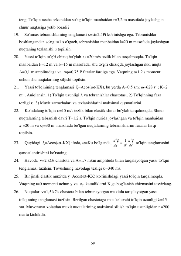  
59 
teng. To'lqin necha sekunddan so'ng to'lqin manbaidan r=3,2 m masofada joylashgan 
shnur nuqtasiga yetib boradi? 
19. 
So'nmas tebranishlarning tenglamasi x=sin2,5Pt ko'rinishga ega. Tebranishlar 
boshlangandan so'ng t=1 s o'tgach, tebranishlar manbaidan l=20 m masofada joylashgan 
nuqtaning tezlanishi a topilsin. 
20. 
Yassi to'lqin to'g'ri chiziq bo'ylab   =20 m/s tezlik bilan tarqalmoqda. To'lqin 
manbaidan l1=12 m va l2=15 m masofada, shu to'g'ri chiziqda joylashgan ikki nuqta 
A=0,1 m amplitudaga va  =0,75 P fazalar farqiga ega. Vaqtning t=1,2 s momenti 
uchun shu nuqtalarning siljishi topilsin. 
21. 
Yassi to'lqinining tenglamasi  =Acos(t-KX), bu yerda A=0,5 sm; =628 s-1; K=2 
m-1. Aniqlansin. 1) To'lqin uzunligi  va tebranishlar chastotasi. 2) To'lqinning faza 
tezligi . 3) Muxit zarrachalari va tezlanishlarini maksimal qiymatlarini. 
22. 
Ko'ndalang to'lqin =15 m/s tezlik bilan elastik shnur bo'ylab tarqalmoqda. Shnur 
nuqtalarning tebranish davri T=1,2 s. To'lqin nurida joylashgan va to'lqin manbaidan 
x1=20 m va x2=30 m  masofada bo'lgan nuqtalarning tebranishlarini fazalar farqi     
topilsin. 
23. 
Quyidagi  =Acos(t-KX) ifoda, =K bo'lganda, 
2
2
2
2
2
1
dt
d
dx
d


 
 to'lqin tenglamasini 
qanoatlantirishini ko'rsating. 
24. 
Havoda  =2 kGs chastota va A=1,7 mkm amplituda bilan tarqalayotgan yassi to'lqin 
tenglamasi tuzilsin. Tovushning havodagi tezligi =340 ms. 
25. 
Bir jinsli elastik muxitda y=Acos(t-KX) ko'rinishdagi yassi to'lqin tarqalmoqda. 
Vaqtning t=0 momenti uchun y va  y  kattaliklarni X ga bog'lanish chizmasini tasvirlang. 
26. 
Nuqtalar  =1,5 kGs chastota bilan tebranayotgan muxitda tarqalayotgan yassi 
to'lqinning tenglamasi tuzilsin. Berilgan chastotaga mos keluvchi to'lqin uzunligi =15 
sm. Muvozanat xolatdan muxit nuqtalarining maksimal siljish to'lqin uzunligidan n=200 
marta kichikdir. 
