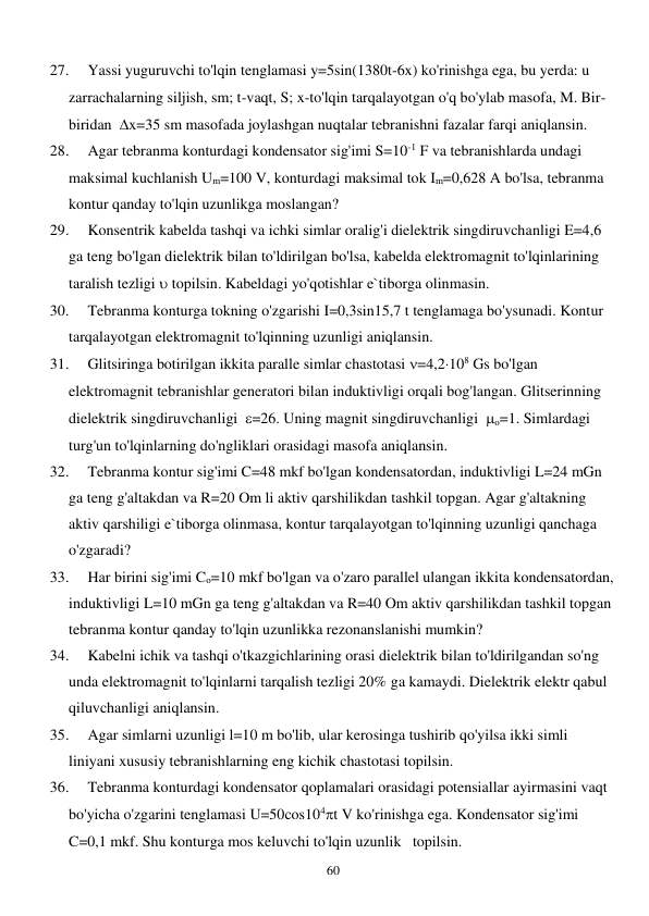  
60 
27. 
Yassi yuguruvchi to'lqin tenglamasi y=5sin(1380t-6x) ko'rinishga ega, bu yerda: u 
zarrachalarning siljish, sm; t-vaqt, S; x-to'lqin tarqalayotgan o'q bo'ylab masofa, M. Bir-
biridan  x=35 sm masofada joylashgan nuqtalar tebranishni fazalar farqi aniqlansin. 
28. 
Agar tebranma konturdagi kondensator sig'imi S=10-1 F va tebranishlarda undagi 
maksimal kuchlanish Um=100 V, konturdagi maksimal tok Im=0,628 A bo'lsa, tebranma 
kontur qanday to'lqin uzunlikga moslangan? 
29. 
Konsentrik kabelda tashqi va ichki simlar oralig'i dielektrik singdiruvchanligi E=4,6 
ga teng bo'lgan dielektrik bilan to'ldirilgan bo'lsa, kabelda elektromagnit to'lqinlarining 
taralish tezligi  topilsin. Kabeldagi yo'qotishlar e`tiborga olinmasin. 
30. 
Tebranma konturga tokning o'zgarishi I=0,3sin15,7 t tenglamaga bo'ysunadi. Kontur 
tarqalayotgan elektromagnit to'lqinning uzunligi aniqlansin. 
31. 
Glitsiringa botirilgan ikkita paralle simlar chastotasi =4,2108 Gs bo'lgan 
elektromagnit tebranishlar generatori bilan induktivligi orqali bog'langan. Glitserinning 
dielektrik singdiruvchanligi  =26. Uning magnit singdiruvchanligi  o=1. Simlardagi 
turg'un to'lqinlarning do'ngliklari orasidagi masofa aniqlansin. 
32. 
Tebranma kontur sig'imi C=48 mkf bo'lgan kondensatordan, induktivligi L=24 mGn 
ga teng g'altakdan va R=20 Om li aktiv qarshilikdan tashkil topgan. Agar g'altakning 
aktiv qarshiligi e`tiborga olinmasa, kontur tarqalayotgan to'lqinning uzunligi qanchaga 
o'zgaradi? 
33. 
Har birini sig'imi Co=10 mkf bo'lgan va o'zaro parallel ulangan ikkita kondensatordan, 
induktivligi L=10 mGn ga teng g'altakdan va R=40 Om aktiv qarshilikdan tashkil topgan 
tebranma kontur qanday to'lqin uzunlikka rezonanslanishi mumkin? 
34. 
Kabelni ichik va tashqi o'tkazgichlarining orasi dielektrik bilan to'ldirilgandan so'ng 
unda elektromagnit to'lqinlarni tarqalish tezligi 20% ga kamaydi. Dielektrik elektr qabul 
qiluvchanligi aniqlansin. 
35. 
Agar simlarni uzunligi l=10 m bo'lib, ular kerosinga tushirib qo'yilsa ikki simli 
liniyani xususiy tebranishlarning eng kichik chastotasi topilsin. 
36. 
Tebranma konturdagi kondensator qoplamalari orasidagi potensiallar ayirmasini vaqt 
bo'yicha o'zgarini tenglamasi U=50cos104t V ko'rinishga ega. Kondensator sig'imi 
C=0,1 mkf. Shu konturga mos keluvchi to'lqin uzunlik   topilsin. 
