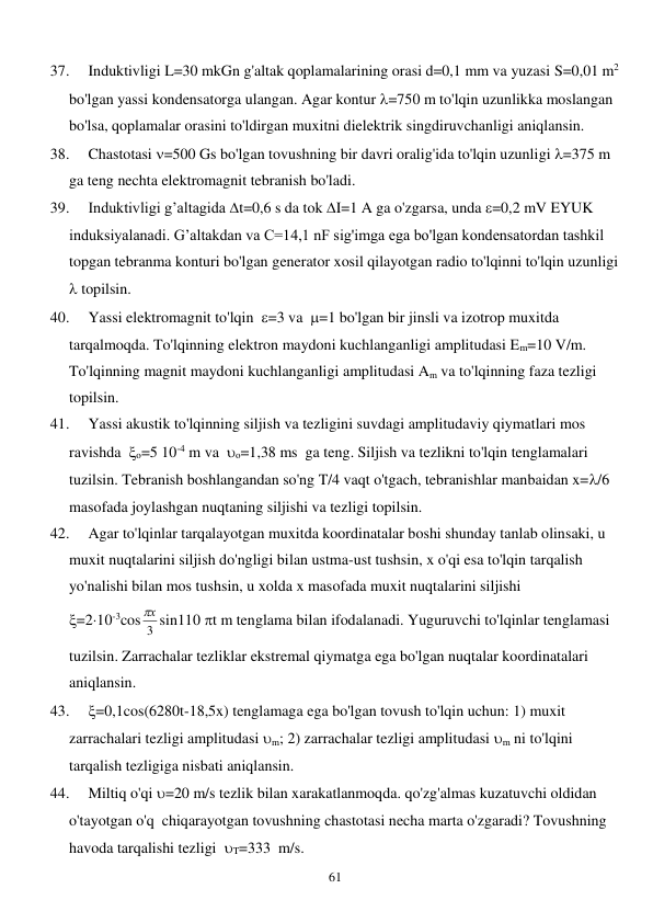  
61 
37. 
Induktivligi L=30 mkGn g'altak qoplamalarining orasi d=0,1 mm va yuzasi S=0,01 m2 
bo'lgan yassi kondensatorga ulangan. Agar kontur =750 m to'lqin uzunlikka moslangan 
bo'lsa, qoplamalar orasini to'ldirgan muxitni dielektrik singdiruvchanligi aniqlansin. 
38. 
Chastotasi =500 Gs bo'lgan tovushning bir davri oralig'ida to'lqin uzunligi =375 m 
ga teng nechta elektromagnit tebranish bo'ladi. 
39. 
Induktivligi g’altagida t=0,6 s da tok I=1 A ga o'zgarsa, unda =0,2 mV EYUK 
induksiyalanadi. G’altakdan va C=14,1 nF sig'imga ega bo'lgan kondensatordan tashkil 
topgan tebranma konturi bo'lgan generator xosil qilayotgan radio to'lqinni to'lqin uzunligi 
 topilsin. 
40. 
Yassi elektromagnit to'lqin  =3 va  =1 bo'lgan bir jinsli va izotrop muxitda 
tarqalmoqda. To'lqinning elektron maydoni kuchlanganligi amplitudasi Em=10 V/m. 
To'lqinning magnit maydoni kuchlanganligi amplitudasi Am va to'lqinning faza tezligi   
topilsin. 
41. 
Yassi akustik to'lqinning siljish va tezligini suvdagi amplitudaviy qiymatlari mos 
ravishda  o=5 10-4 m va  o=1,38 ms  ga teng. Siljish va tezlikni to'lqin tenglamalari 
tuzilsin. Tebranish boshlangandan so'ng T/4 vaqt o'tgach, tebranishlar manbaidan x=/6 
masofada joylashgan nuqtaning siljishi va tezligi topilsin. 
42. 
Agar to'lqinlar tarqalayotgan muxitda koordinatalar boshi shunday tanlab olinsaki, u 
muxit nuqtalarini siljish do'ngligi bilan ustma-ust tushsin, x o'qi esa to'lqin tarqalish 
yo'nalishi bilan mos tushsin, u xolda x masofada muxit nuqtalarini siljishi               
=210-3cos 3
х
 sin110 t m tenglama bilan ifodalanadi. Yuguruvchi to'lqinlar tenglamasi 
tuzilsin. Zarrachalar tezliklar ekstremal qiymatga ega bo'lgan nuqtalar koordinatalari 
aniqlansin. 
43. 
=0,1cos(6280t-18,5x) tenglamaga ega bo'lgan tovush to'lqin uchun: 1) muxit 
zarrachalari tezligi amplitudasi m; 2) zarrachalar tezligi amplitudasi m ni to'lqini 
tarqalish tezligiga nisbati aniqlansin. 
44. 
Miltiq o'qi =20 m/s tezlik bilan xarakatlanmoqda. qo'zg'almas kuzatuvchi oldidan 
o'tayotgan o'q  chiqarayotgan tovushning chastotasi necha marta o'zgaradi? Tovushning 
havoda tarqalishi tezligi  T=333  m/s. 
