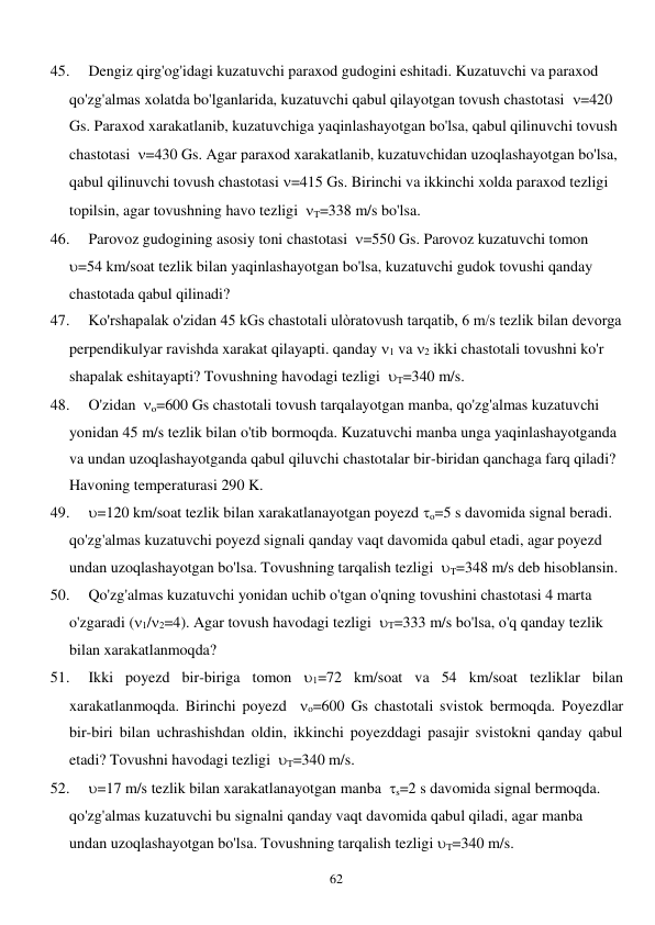  
62 
45. 
Dengiz qirg'og'idagi kuzatuvchi paraxod gudogini eshitadi. Kuzatuvchi va paraxod 
qo'zg'almas xolatda bo'lganlarida, kuzatuvchi qabul qilayotgan tovush chastotasi  =420 
Gs. Paraxod xarakatlanib, kuzatuvchiga yaqinlashayotgan bo'lsa, qabul qilinuvchi tovush 
chastotasi  =430 Gs. Agar paraxod xarakatlanib, kuzatuvchidan uzoqlashayotgan bo'lsa, 
qabul qilinuvchi tovush chastotasi =415 Gs. Birinchi va ikkinchi xolda paraxod tezligi 
topilsin, agar tovushning havo tezligi  T=338 m/s bo'lsa. 
46. 
Parovoz gudogining asosiy toni chastotasi  =550 Gs. Parovoz kuzatuvchi tomon 
=54 km/soat tezlik bilan yaqinlashayotgan bo'lsa, kuzatuvchi gudok tovushi qanday 
chastotada qabul qilinadi? 
47. 
Ko'rshapalak o'zidan 45 kGs chastotali ulòratovush tarqatib, 6 m/s tezlik bilan devorga 
perpendikulyar ravishda xarakat qilayapti. qanday 1 va 2 ikki chastotali tovushni ko'r 
shapalak eshitayapti? Tovushning havodagi tezligi  T=340 m/s. 
48. 
O'zidan  o=600 Gs chastotali tovush tarqalayotgan manba, qo'zg'almas kuzatuvchi 
yonidan 45 m/s tezlik bilan o'tib bormoqda. Kuzatuvchi manba unga yaqinlashayotganda 
va undan uzoqlashayotganda qabul qiluvchi chastotalar bir-biridan qanchaga farq qiladi? 
Havoning temperaturasi 290 K. 
49. 
=120 km/soat tezlik bilan xarakatlanayotgan poyezd o=5 s davomida signal beradi. 
qo'zg'almas kuzatuvchi poyezd signali qanday vaqt davomida qabul etadi, agar poyezd 
undan uzoqlashayotgan bo'lsa. Tovushning tarqalish tezligi  T=348 m/s deb hisoblansin. 
50. 
Qo'zg'almas kuzatuvchi yonidan uchib o'tgan o'qning tovushini chastotasi 4 marta 
o'zgaradi (1/2=4). Agar tovush havodagi tezligi  T=333 m/s bo'lsa, o'q qanday tezlik 
bilan xarakatlanmoqda? 
51. 
Ikki poyezd bir-biriga tomon 1=72 km/soat va 54 km/soat tezliklar bilan 
xarakatlanmoqda. Birinchi poyezd  o=600 Gs chastotali svistok bermoqda. Poyezdlar 
bir-biri bilan uchrashishdan oldin, ikkinchi poyezddagi pasajir svistokni qanday qabul 
etadi? Tovushni havodagi tezligi  T=340 m/s. 
52. 
=17 m/s tezlik bilan xarakatlanayotgan manba  s=2 s davomida signal bermoqda. 
qo'zg'almas kuzatuvchi bu signalni qanday vaqt davomida qabul qiladi, agar manba 
undan uzoqlashayotgan bo'lsa. Tovushning tarqalish tezligi T=340 m/s. 
